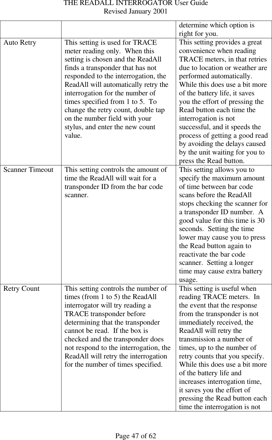 THE READALL INTERROGATOR User Guide Revised January 2001 Page 47 of 62 determine which option is right for you. Auto Retry This setting is used for TRACE meter reading only.  When this setting is chosen and the ReadAll finds a transponder that has not responded to the interrogation, the ReadAll will automatically retry the interrogation for the number of times specified from 1 to 5.  To change the retry count, double tap on the number field with your stylus, and enter the new count value. This setting provides a great convenience when reading TRACE meters, in that retries due to location or weather are performed automatically.  While this does use a bit more of the battery life, it saves you the effort of pressing the Read button each time the interrogation is not successful, and it speeds the process of getting a good read by avoiding the delays caused by the unit waiting for you to press the Read button. Scanner Timeout This setting controls the amount of time the ReadAll will wait for a transponder ID from the bar code scanner. This setting allows you to specify the maximum amount of time between bar code scans before the ReadAll stops checking the scanner for a transponder ID number.  A good value for this time is 30 seconds.  Setting the time lower may cause you to press the Read button again to reactivate the bar code scanner.  Setting a longer time may cause extra battery usage. Retry Count This setting controls the number of times (from 1 to 5) the ReadAll interrogator will try reading a TRACE transponder before determining that the transponder cannot be read.  If the box is checked and the transponder does not respond to the interrogation, the ReadAll will retry the interrogation for the number of times specified. This setting is useful when reading TRACE meters.  In the event that the response from the transponder is not immediately received, the ReadAll will retry the transmission a number of times, up to the number of retry counts that you specify.  While this does use a bit more of the battery life and increases interrogation time, it saves you the effort of pressing the Read button each time the interrogation is not 