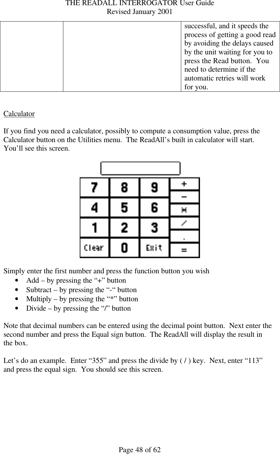 THE READALL INTERROGATOR User Guide Revised January 2001 Page 48 of 62 successful, and it speeds the process of getting a good read by avoiding the delays caused by the unit waiting for you to press the Read button.  You need to determine if the automatic retries will work for you.   Calculator  If you find you need a calculator, possibly to compute a consumption value, press the Calculator button on the Utilities menu.  The ReadAll’s built in calculator will start.  You’ll see this screen.    Simply enter the first number and press the function button you wish • Add – by pressing the “+” button • Subtract – by pressing the “-“ button • Multiply – by pressing the “*” button • Divide – by pressing the “/” button  Note that decimal numbers can be entered using the decimal point button.  Next enter the second number and press the Equal sign button.  The ReadAll will display the result in the box.  Let’s do an example.  Enter “355” and press the divide by ( / ) key.  Next, enter “113” and press the equal sign.  You should see this screen.  