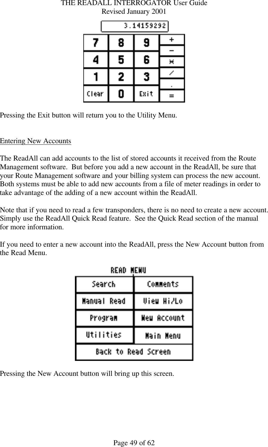 THE READALL INTERROGATOR User Guide Revised January 2001 Page 49 of 62   Pressing the Exit button will return you to the Utility Menu.   Entering New Accounts  The ReadAll can add accounts to the list of stored accounts it received from the Route Management software.  But before you add a new account in the ReadAll, be sure that your Route Management software and your billing system can process the new account.  Both systems must be able to add new accounts from a file of meter readings in order to take advantage of the adding of a new account within the ReadAll.    Note that if you need to read a few transponders, there is no need to create a new account.  Simply use the ReadAll Quick Read feature.  See the Quick Read section of the manual for more information.  If you need to enter a new account into the ReadAll, press the New Account button from the Read Menu.    Pressing the New Account button will bring up this screen.  