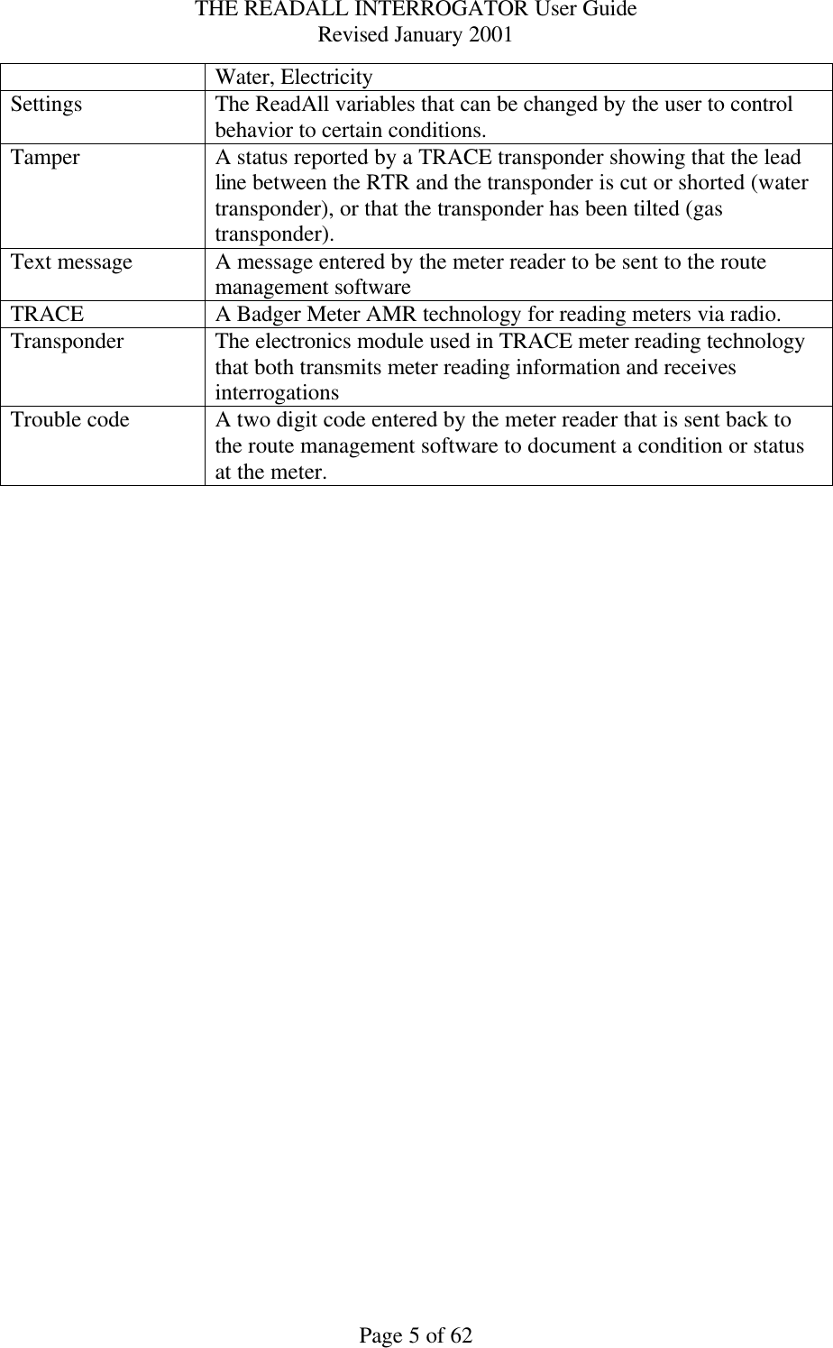 THE READALL INTERROGATOR User Guide Revised January 2001 Page 5 of 62 Water, Electricity Settings The ReadAll variables that can be changed by the user to control behavior to certain conditions. Tamper A status reported by a TRACE transponder showing that the lead line between the RTR and the transponder is cut or shorted (water transponder), or that the transponder has been tilted (gas transponder).   Text message A message entered by the meter reader to be sent to the route management software TRACE A Badger Meter AMR technology for reading meters via radio. Transponder The electronics module used in TRACE meter reading technology that both transmits meter reading information and receives interrogations Trouble code A two digit code entered by the meter reader that is sent back to the route management software to document a condition or status at the meter.  