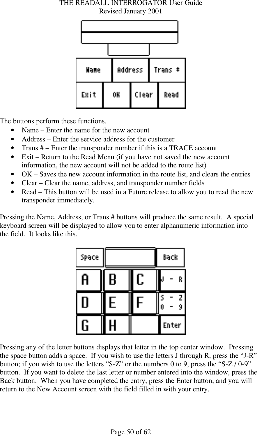 THE READALL INTERROGATOR User Guide Revised January 2001 Page 50 of 62   The buttons perform these functions. • Name – Enter the name for the new account • Address – Enter the service address for the customer • Trans # – Enter the transponder number if this is a TRACE account • Exit – Return to the Read Menu (if you have not saved the new account information, the new account will not be added to the route list) • OK – Saves the new account information in the route list, and clears the entries • Clear – Clear the name, address, and transponder number fields • Read – This button will be used in a Future release to allow you to read the new transponder immediately.  Pressing the Name, Address, or Trans # buttons will produce the same result.  A special keyboard screen will be displayed to allow you to enter alphanumeric information into the field.  It looks like this.    Pressing any of the letter buttons displays that letter in the top center window.  Pressing the space button adds a space.  If you wish to use the letters J through R, press the “J-R” button; if you wish to use the letters “S-Z” or the numbers 0 to 9, press the “S-Z / 0-9” button.  If you want to delete the last letter or number entered into the window, press the Back button.  When you have completed the entry, press the Enter button, and you will return to the New Account screen with the field filled in with your entry.  