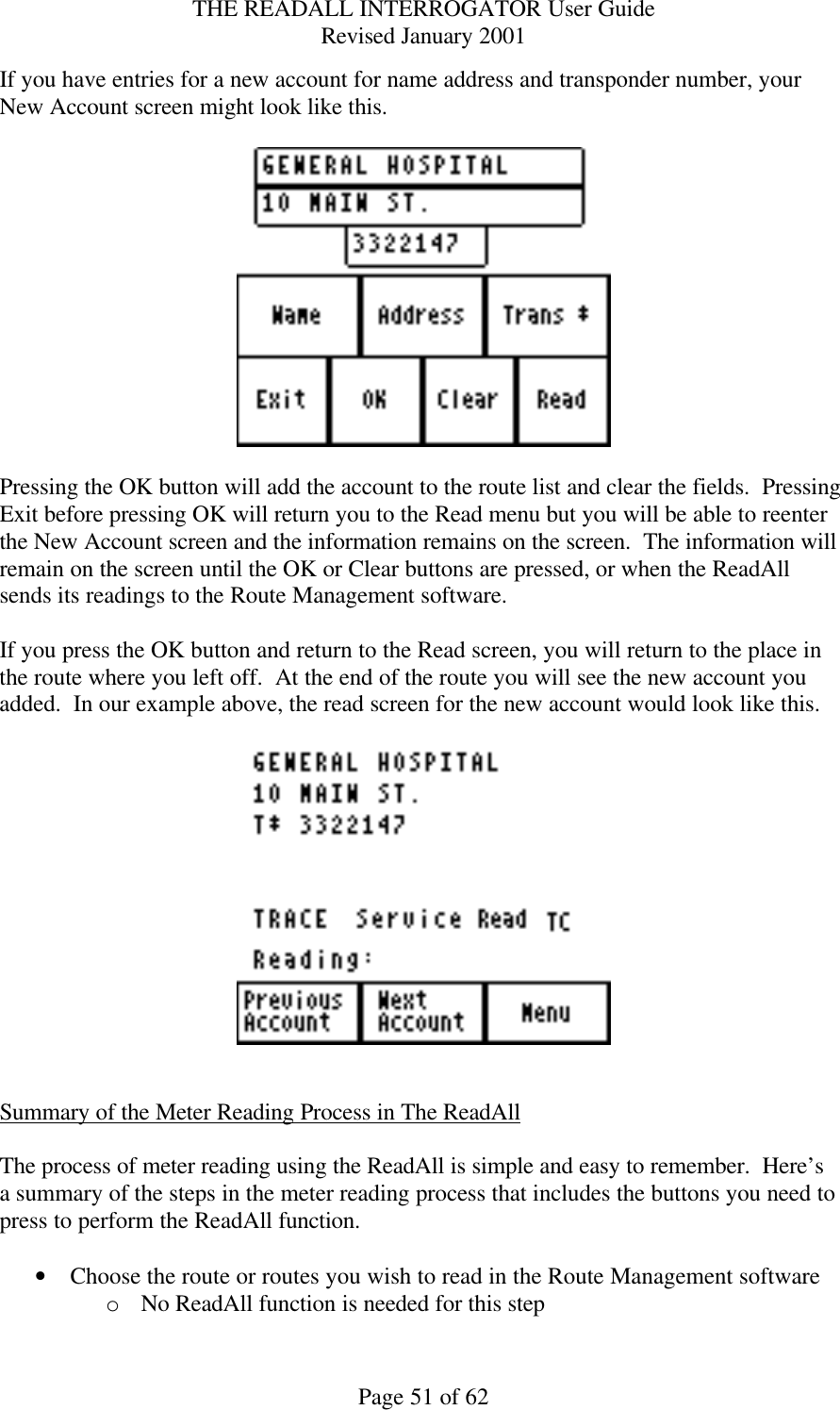 THE READALL INTERROGATOR User Guide Revised January 2001 Page 51 of 62 If you have entries for a new account for name address and transponder number, your New Account screen might look like this.    Pressing the OK button will add the account to the route list and clear the fields.  Pressing Exit before pressing OK will return you to the Read menu but you will be able to reenter the New Account screen and the information remains on the screen.  The information will remain on the screen until the OK or Clear buttons are pressed, or when the ReadAll sends its readings to the Route Management software.  If you press the OK button and return to the Read screen, you will return to the place in the route where you left off.  At the end of the route you will see the new account you added.  In our example above, the read screen for the new account would look like this.     Summary of the Meter Reading Process in The ReadAll  The process of meter reading using the ReadAll is simple and easy to remember.  Here’s a summary of the steps in the meter reading process that includes the buttons you need to press to perform the ReadAll function.  • Choose the route or routes you wish to read in the Route Management software o No ReadAll function is needed for this step 