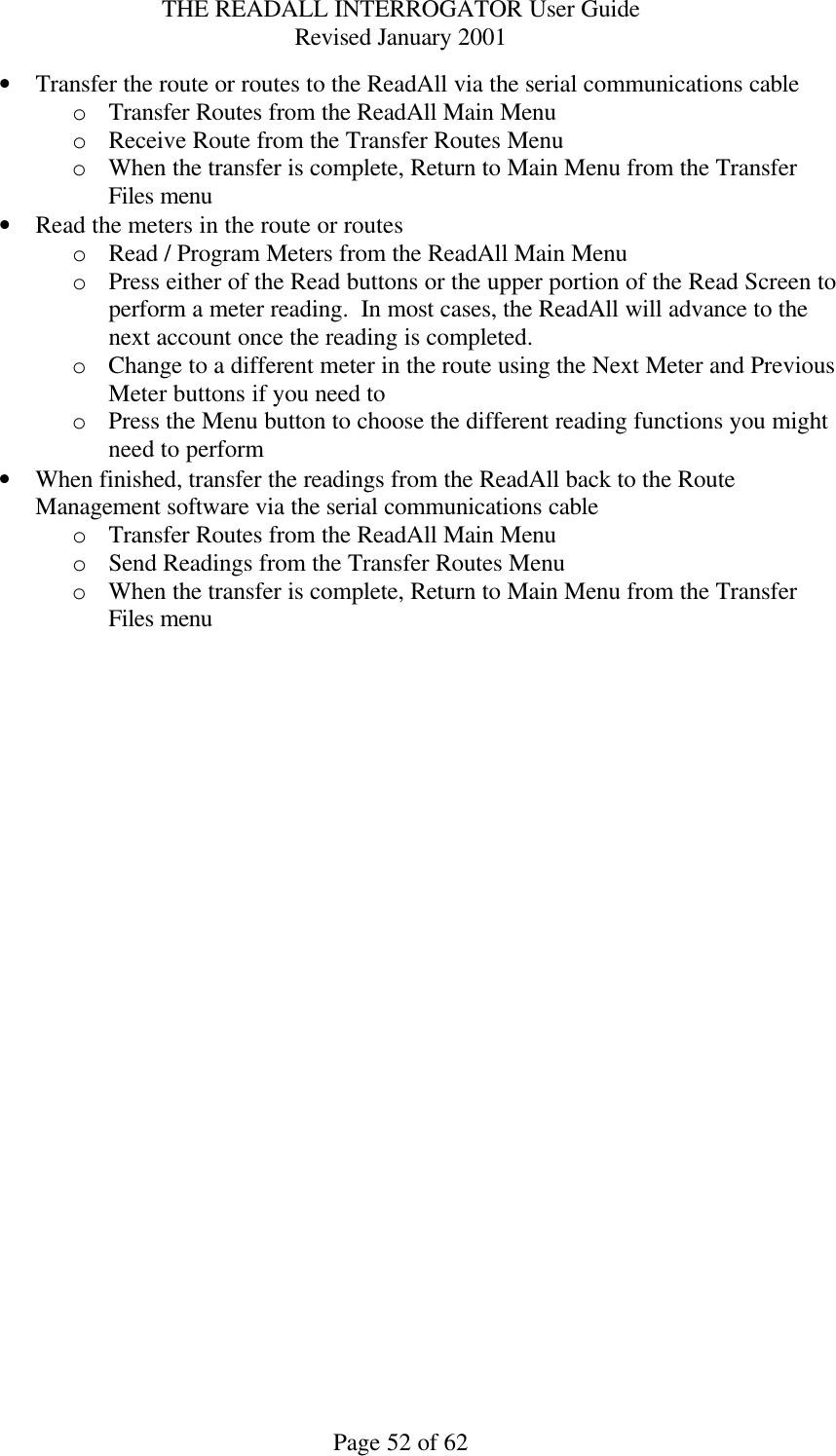 THE READALL INTERROGATOR User Guide Revised January 2001 Page 52 of 62 • Transfer the route or routes to the ReadAll via the serial communications cable o Transfer Routes from the ReadAll Main Menu o Receive Route from the Transfer Routes Menu o When the transfer is complete, Return to Main Menu from the Transfer Files menu • Read the meters in the route or routes o Read / Program Meters from the ReadAll Main Menu o Press either of the Read buttons or the upper portion of the Read Screen to perform a meter reading.  In most cases, the ReadAll will advance to the next account once the reading is completed. o Change to a different meter in the route using the Next Meter and Previous Meter buttons if you need to o Press the Menu button to choose the different reading functions you might need to perform • When finished, transfer the readings from the ReadAll back to the Route Management software via the serial communications cable o Transfer Routes from the ReadAll Main Menu o Send Readings from the Transfer Routes Menu o When the transfer is complete, Return to Main Menu from the Transfer Files menu 