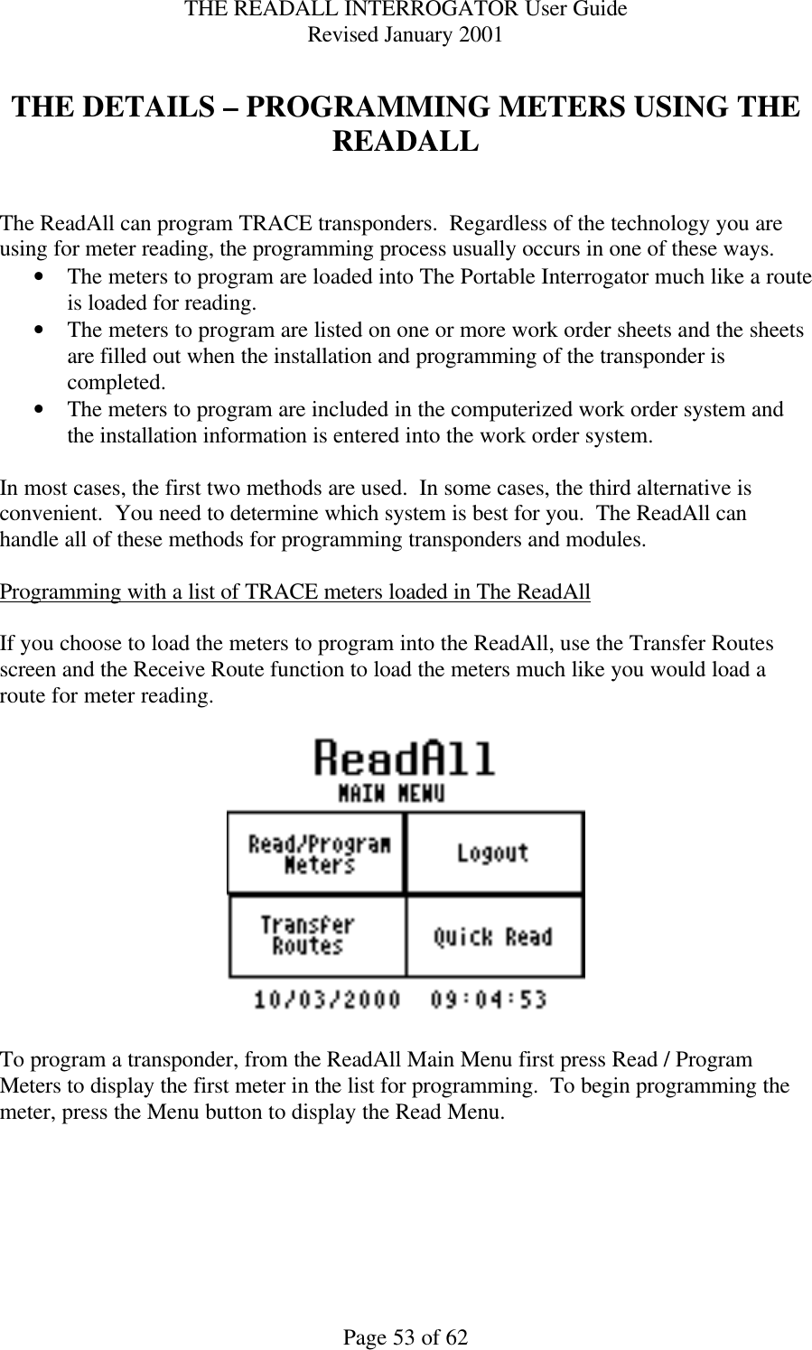 THE READALL INTERROGATOR User Guide Revised January 2001 Page 53 of 62  THE DETAILS – PROGRAMMING METERS USING THE READALL   The ReadAll can program TRACE transponders.  Regardless of the technology you are using for meter reading, the programming process usually occurs in one of these ways.   • The meters to program are loaded into The Portable Interrogator much like a route is loaded for reading. • The meters to program are listed on one or more work order sheets and the sheets are filled out when the installation and programming of the transponder is completed. • The meters to program are included in the computerized work order system and the installation information is entered into the work order system.  In most cases, the first two methods are used.  In some cases, the third alternative is convenient.  You need to determine which system is best for you.  The ReadAll can handle all of these methods for programming transponders and modules.  Programming with a list of TRACE meters loaded in The ReadAll  If you choose to load the meters to program into the ReadAll, use the Transfer Routes screen and the Receive Route function to load the meters much like you would load a route for meter reading.      To program a transponder, from the ReadAll Main Menu first press Read / Program Meters to display the first meter in the list for programming.  To begin programming the meter, press the Menu button to display the Read Menu.  