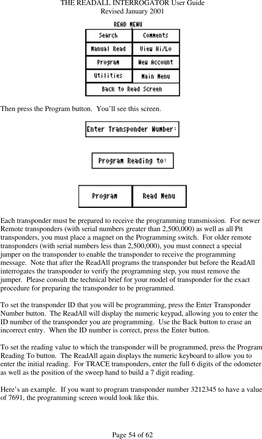 THE READALL INTERROGATOR User Guide Revised January 2001 Page 54 of 62   Then press the Program button.  You’ll see this screen.    Each transponder must be prepared to receive the programming transmission.  For newer Remote transponders (with serial numbers greater than 2,500,000) as well as all Pit transponders, you must place a magnet on the Programming switch.  For older remote transponders (with serial numbers less than 2,500,000), you must connect a special jumper on the transponder to enable the transponder to receive the programming message.  Note that after the ReadAll programs the transponder but before the ReadAll interrogates the transponder to verify the programming step, you must remove the jumper.  Please consult the technical brief for your model of transponder for the exact procedure for preparing the transponder to be programmed.  To set the transponder ID that you will be programming, press the Enter Transponder Number button.  The ReadAll will display the numeric keypad, allowing you to enter the ID number of the transponder you are programming.  Use the Back button to erase an incorrect entry.  When the ID number is correct, press the Enter button.  To set the reading value to which the transponder will be programmed, press the Program Reading To button.  The ReadAll again displays the numeric keyboard to allow you to enter the initial reading.  For TRACE transponders, enter the full 6 digits of the odometer as well as the position of the sweep hand to build a 7 digit reading.    Here’s an example.  If you want to program transponder number 3212345 to have a value of 7691, the programming screen would look like this.  