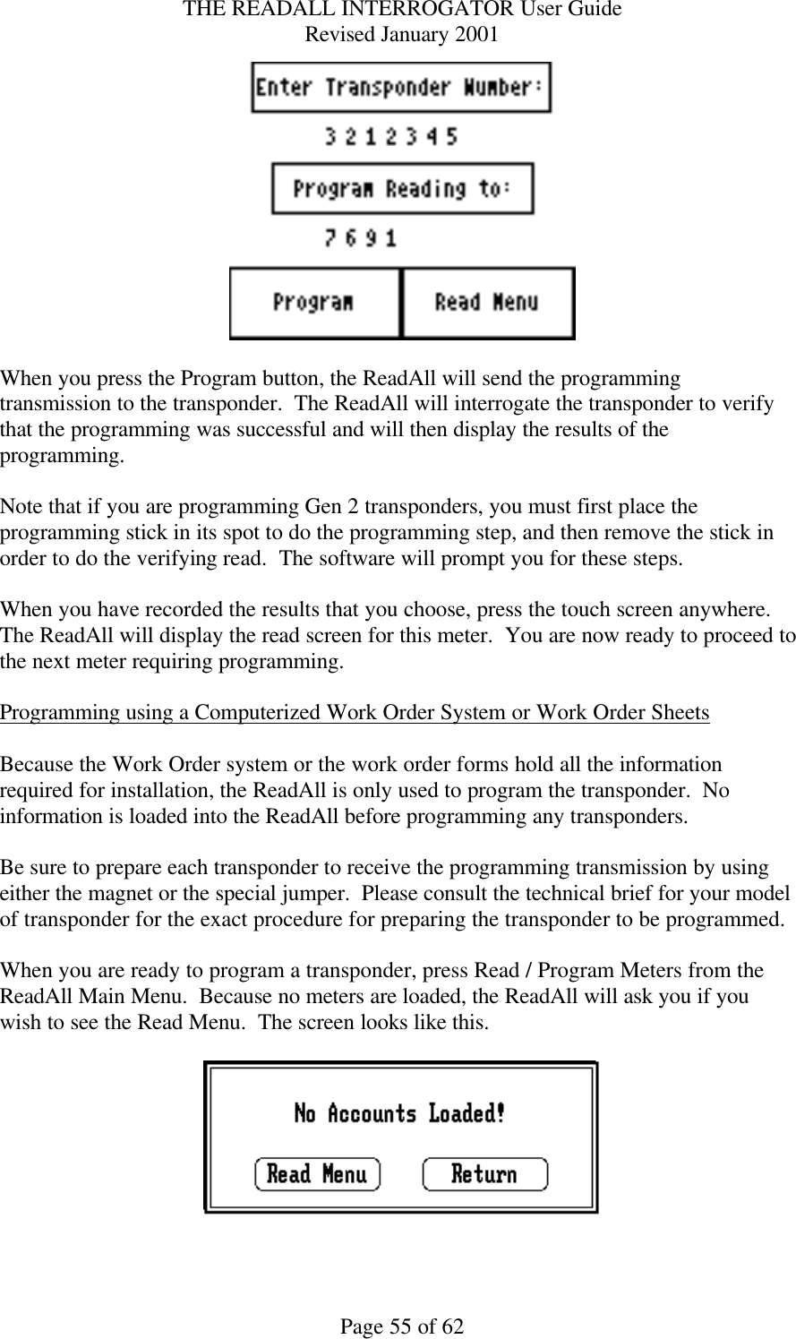 THE READALL INTERROGATOR User Guide Revised January 2001 Page 55 of 62   When you press the Program button, the ReadAll will send the programming transmission to the transponder.  The ReadAll will interrogate the transponder to verify that the programming was successful and will then display the results of the programming.    Note that if you are programming Gen 2 transponders, you must first place the programming stick in its spot to do the programming step, and then remove the stick in order to do the verifying read.  The software will prompt you for these steps.  When you have recorded the results that you choose, press the touch screen anywhere.  The ReadAll will display the read screen for this meter.  You are now ready to proceed to the next meter requiring programming.  Programming using a Computerized Work Order System or Work Order Sheets  Because the Work Order system or the work order forms hold all the information required for installation, the ReadAll is only used to program the transponder.  No information is loaded into the ReadAll before programming any transponders.  Be sure to prepare each transponder to receive the programming transmission by using either the magnet or the special jumper.  Please consult the technical brief for your model of transponder for the exact procedure for preparing the transponder to be programmed.  When you are ready to program a transponder, press Read / Program Meters from the ReadAll Main Menu.  Because no meters are loaded, the ReadAll will ask you if you wish to see the Read Menu.  The screen looks like this.    