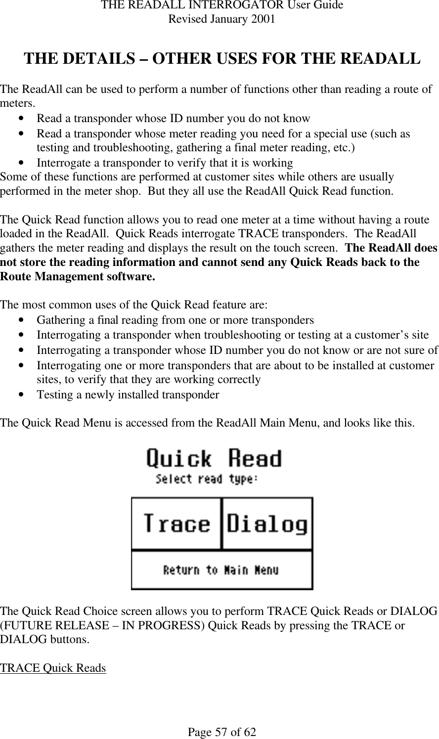 THE READALL INTERROGATOR User Guide Revised January 2001 Page 57 of 62  THE DETAILS – OTHER USES FOR THE READALL  The ReadAll can be used to perform a number of functions other than reading a route of meters. • Read a transponder whose ID number you do not know • Read a transponder whose meter reading you need for a special use (such as testing and troubleshooting, gathering a final meter reading, etc.) • Interrogate a transponder to verify that it is working Some of these functions are performed at customer sites while others are usually performed in the meter shop.  But they all use the ReadAll Quick Read function.  The Quick Read function allows you to read one meter at a time without having a route loaded in the ReadAll.  Quick Reads interrogate TRACE transponders.  The ReadAll gathers the meter reading and displays the result on the touch screen.  The ReadAll does not store the reading information and cannot send any Quick Reads back to the Route Management software.  The most common uses of the Quick Read feature are: • Gathering a final reading from one or more transponders  • Interrogating a transponder when troubleshooting or testing at a customer’s site • Interrogating a transponder whose ID number you do not know or are not sure of • Interrogating one or more transponders that are about to be installed at customer sites, to verify that they are working correctly • Testing a newly installed transponder  The Quick Read Menu is accessed from the ReadAll Main Menu, and looks like this.      The Quick Read Choice screen allows you to perform TRACE Quick Reads or DIALOG  (FUTURE RELEASE – IN PROGRESS) Quick Reads by pressing the TRACE or DIALOG buttons.  TRACE Quick Reads  