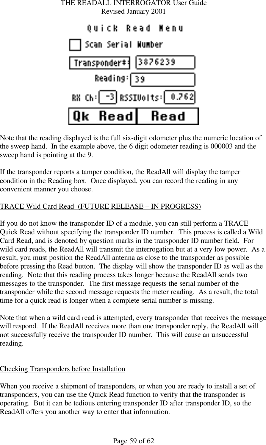 THE READALL INTERROGATOR User Guide Revised January 2001 Page 59 of 62   Note that the reading displayed is the full six-digit odometer plus the numeric location of the sweep hand.  In the example above, the 6 digit odometer reading is 000003 and the sweep hand is pointing at the 9.  If the transponder reports a tamper condition, the ReadAll will display the tamper condition in the Reading box.  Once displayed, you can record the reading in any convenient manner you choose.  TRACE Wild Card Read  (FUTURE RELEASE – IN PROGRESS)  If you do not know the transponder ID of a module, you can still perform a TRACE Quick Read without specifying the transponder ID number.  This process is called a Wild Card Read, and is denoted by question marks in the transponder ID number field.  For wild card reads, the ReadAll will transmit the interrogation but at a very low power.  As a result, you must position the ReadAll antenna as close to the transponder as possible before pressing the Read button.  The display will show the transponder ID as well as the reading.  Note that this reading process takes longer because the ReadAll sends two messages to the transponder.  The first message requests the serial number of the transponder while the second message requests the meter reading.  As a result, the total time for a quick read is longer when a complete serial number is missing.  Note that when a wild card read is attempted, every transponder that receives the message will respond.  If the ReadAll receives more than one transponder reply, the ReadAll will not successfully receive the transponder ID number.  This will cause an unsuccessful reading.   Checking Transponders before Installation  When you receive a shipment of transponders, or when you are ready to install a set of transponders, you can use the Quick Read function to verify that the transponder is operating.  But it can be tedious entering transponder ID after transponder ID, so the ReadAll offers you another way to enter that information.   