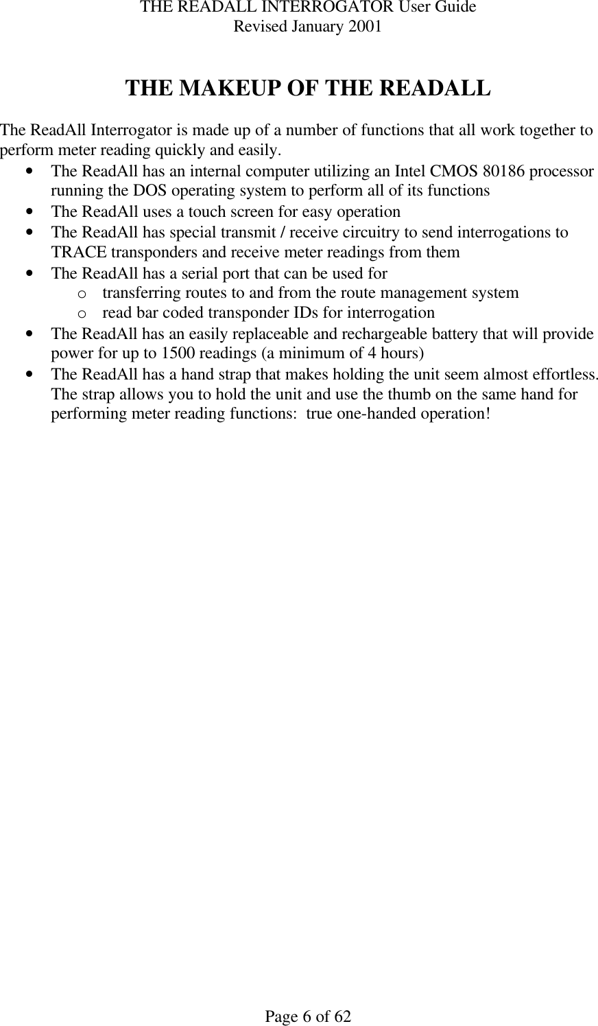 THE READALL INTERROGATOR User Guide Revised January 2001 Page 6 of 62  THE MAKEUP OF THE READALL  The ReadAll Interrogator is made up of a number of functions that all work together to perform meter reading quickly and easily. • The ReadAll has an internal computer utilizing an Intel CMOS 80186 processor running the DOS operating system to perform all of its functions • The ReadAll uses a touch screen for easy operation • The ReadAll has special transmit / receive circuitry to send interrogations to TRACE transponders and receive meter readings from them • The ReadAll has a serial port that can be used for  o transferring routes to and from the route management system o read bar coded transponder IDs for interrogation • The ReadAll has an easily replaceable and rechargeable battery that will provide power for up to 1500 readings (a minimum of 4 hours) • The ReadAll has a hand strap that makes holding the unit seem almost effortless.  The strap allows you to hold the unit and use the thumb on the same hand for performing meter reading functions:  true one-handed operation!    