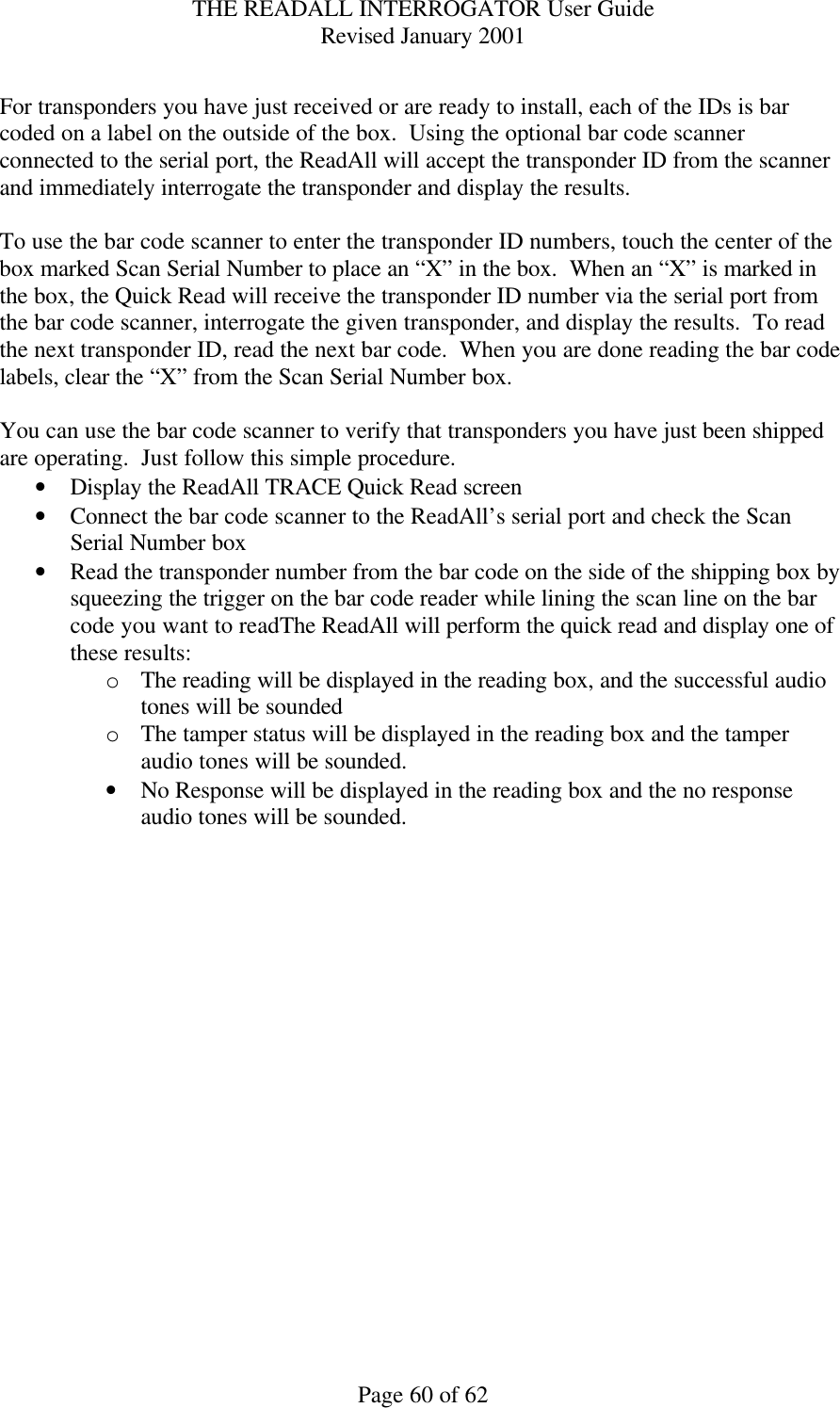 THE READALL INTERROGATOR User Guide Revised January 2001 Page 60 of 62  For transponders you have just received or are ready to install, each of the IDs is bar coded on a label on the outside of the box.  Using the optional bar code scanner connected to the serial port, the ReadAll will accept the transponder ID from the scanner and immediately interrogate the transponder and display the results.    To use the bar code scanner to enter the transponder ID numbers, touch the center of the box marked Scan Serial Number to place an “X” in the box.  When an “X” is marked in the box, the Quick Read will receive the transponder ID number via the serial port from the bar code scanner, interrogate the given transponder, and display the results.  To read the next transponder ID, read the next bar code.  When you are done reading the bar code labels, clear the “X” from the Scan Serial Number box.  You can use the bar code scanner to verify that transponders you have just been shipped are operating.  Just follow this simple procedure. • Display the ReadAll TRACE Quick Read screen • Connect the bar code scanner to the ReadAll’s serial port and check the Scan Serial Number box • Read the transponder number from the bar code on the side of the shipping box by squeezing the trigger on the bar code reader while lining the scan line on the bar code you want to readThe ReadAll will perform the quick read and display one of these results:   o The reading will be displayed in the reading box, and the successful audio tones will be sounded o The tamper status will be displayed in the reading box and the tamper audio tones will be sounded. • No Response will be displayed in the reading box and the no response audio tones will be sounded.  