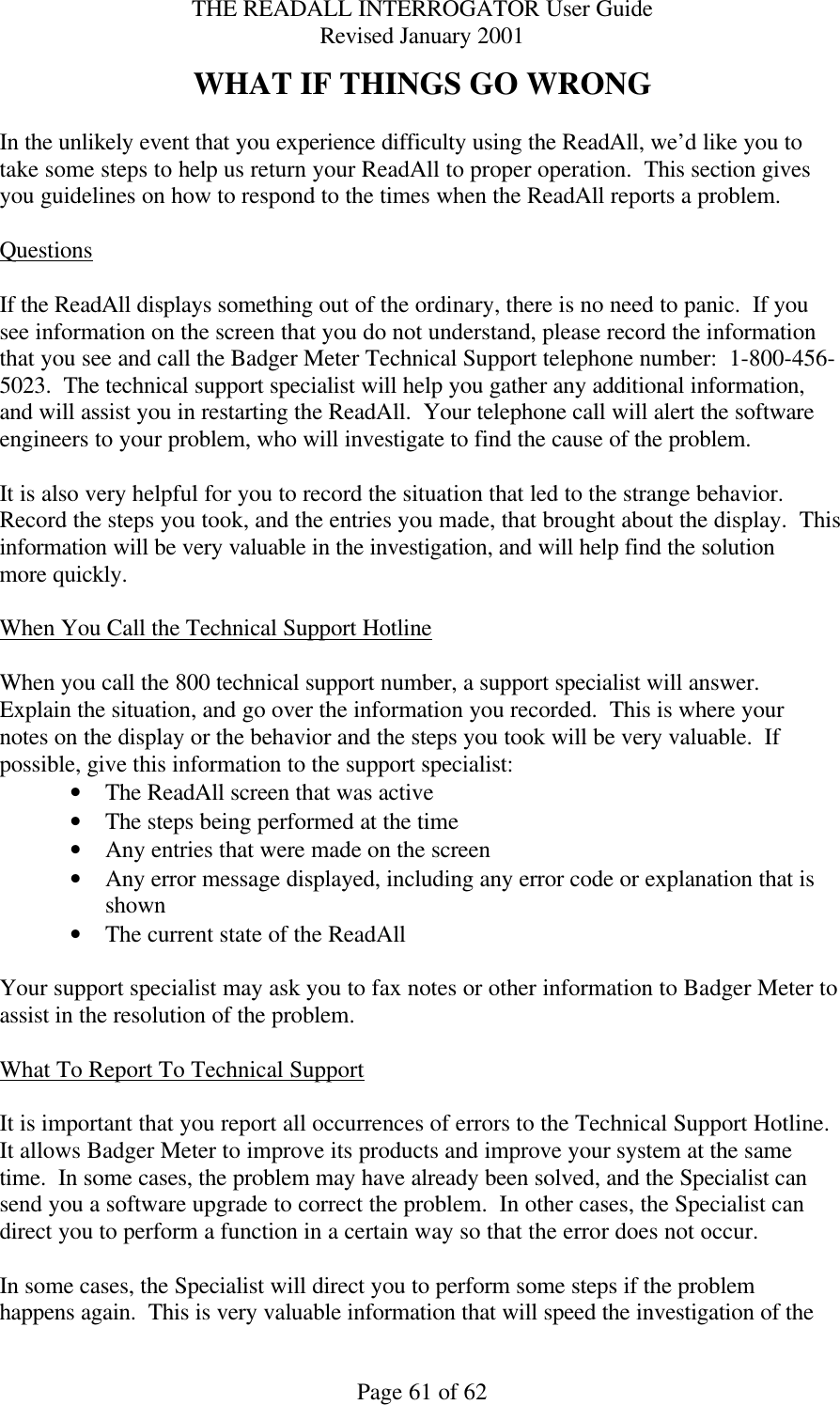 THE READALL INTERROGATOR User Guide Revised January 2001 Page 61 of 62 WHAT IF THINGS GO WRONG  In the unlikely event that you experience difficulty using the ReadAll, we’d like you to take some steps to help us return your ReadAll to proper operation.  This section gives you guidelines on how to respond to the times when the ReadAll reports a problem.  Questions  If the ReadAll displays something out of the ordinary, there is no need to panic.  If you see information on the screen that you do not understand, please record the information that you see and call the Badger Meter Technical Support telephone number:  1-800-456-5023.  The technical support specialist will help you gather any additional information, and will assist you in restarting the ReadAll.  Your telephone call will alert the software engineers to your problem, who will investigate to find the cause of the problem.    It is also very helpful for you to record the situation that led to the strange behavior.  Record the steps you took, and the entries you made, that brought about the display.  This information will be very valuable in the investigation, and will help find the solution more quickly.  When You Call the Technical Support Hotline  When you call the 800 technical support number, a support specialist will answer.  Explain the situation, and go over the information you recorded.  This is where your notes on the display or the behavior and the steps you took will be very valuable.  If possible, give this information to the support specialist: • The ReadAll screen that was active • The steps being performed at the time • Any entries that were made on the screen • Any error message displayed, including any error code or explanation that is shown • The current state of the ReadAll  Your support specialist may ask you to fax notes or other information to Badger Meter to assist in the resolution of the problem.  What To Report To Technical Support  It is important that you report all occurrences of errors to the Technical Support Hotline.  It allows Badger Meter to improve its products and improve your system at the same time.  In some cases, the problem may have already been solved, and the Specialist can send you a software upgrade to correct the problem.  In other cases, the Specialist can direct you to perform a function in a certain way so that the error does not occur.  In some cases, the Specialist will direct you to perform some steps if the problem happens again.  This is very valuable information that will speed the investigation of the 