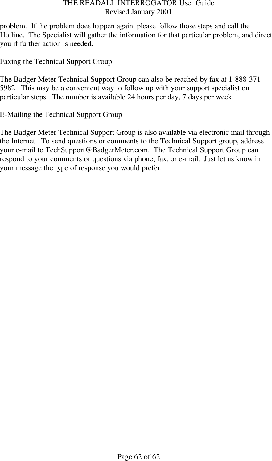 THE READALL INTERROGATOR User Guide Revised January 2001 Page 62 of 62 problem.  If the problem does happen again, please follow those steps and call the Hotline.  The Specialist will gather the information for that particular problem, and direct you if further action is needed.  Faxing the Technical Support Group  The Badger Meter Technical Support Group can also be reached by fax at 1-888-371-5982.  This may be a convenient way to follow up with your support specialist on particular steps.  The number is available 24 hours per day, 7 days per week.  E-Mailing the Technical Support Group  The Badger Meter Technical Support Group is also available via electronic mail through the Internet.  To send questions or comments to the Technical Support group, address your e-mail to TechSupport@BadgerMeter.com.  The Technical Support Group can respond to your comments or questions via phone, fax, or e-mail.  Just let us know in your message the type of response you would prefer.   