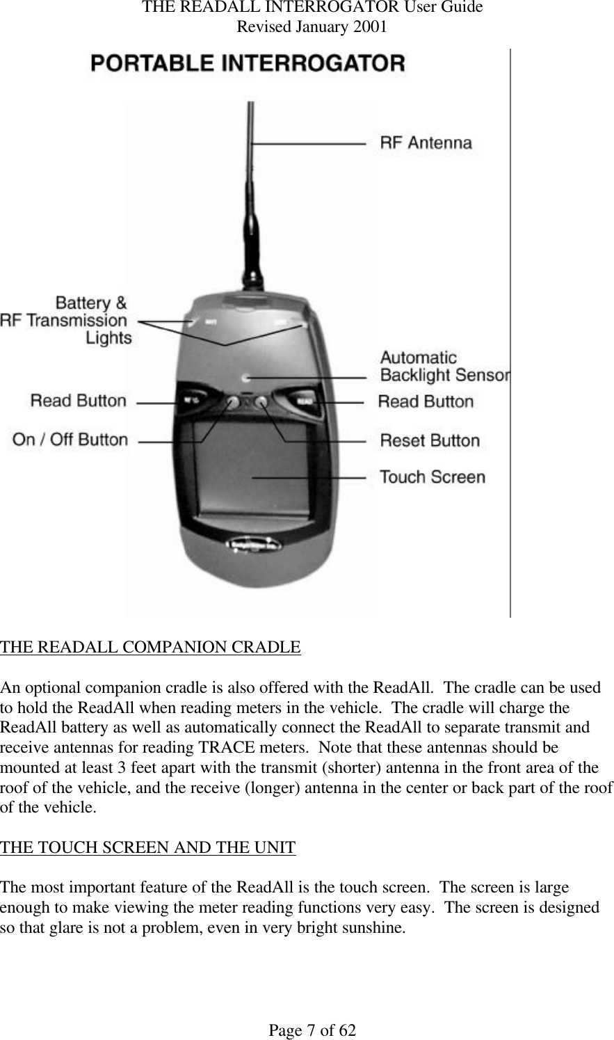 THE READALL INTERROGATOR User Guide Revised January 2001 Page 7 of 62   THE READALL COMPANION CRADLE  An optional companion cradle is also offered with the ReadAll.  The cradle can be used to hold the ReadAll when reading meters in the vehicle.  The cradle will charge the ReadAll battery as well as automatically connect the ReadAll to separate transmit and receive antennas for reading TRACE meters.  Note that these antennas should be mounted at least 3 feet apart with the transmit (shorter) antenna in the front area of the roof of the vehicle, and the receive (longer) antenna in the center or back part of the roof of the vehicle.  THE TOUCH SCREEN AND THE UNIT  The most important feature of the ReadAll is the touch screen.  The screen is large enough to make viewing the meter reading functions very easy.  The screen is designed so that glare is not a problem, even in very bright sunshine.  