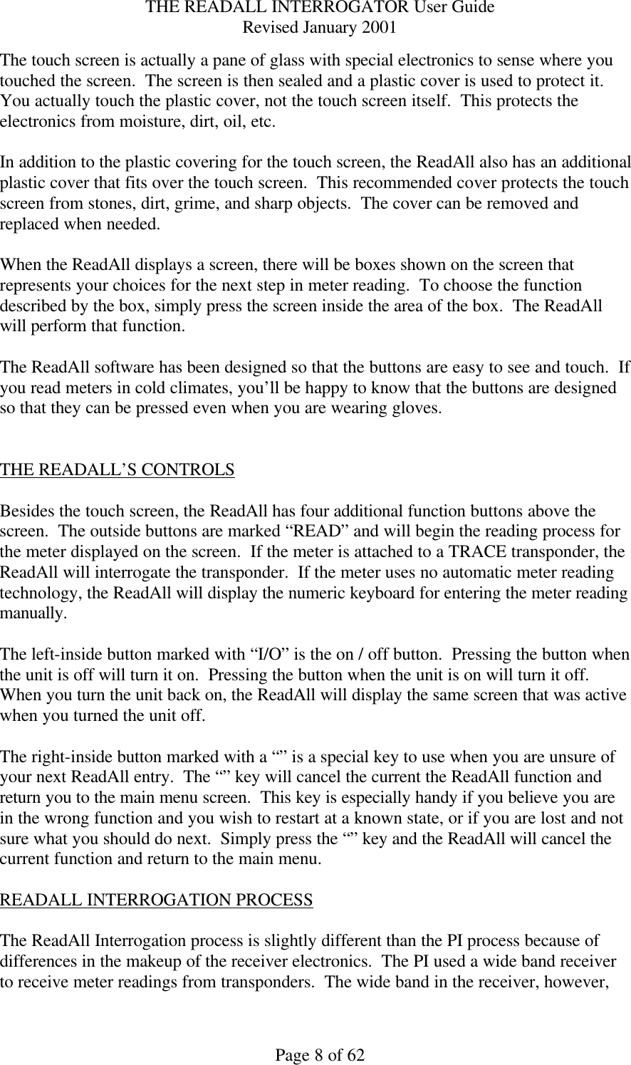 THE READALL INTERROGATOR User Guide Revised January 2001 Page 8 of 62 The touch screen is actually a pane of glass with special electronics to sense where you touched the screen.  The screen is then sealed and a plastic cover is used to protect it.  You actually touch the plastic cover, not the touch screen itself.  This protects the electronics from moisture, dirt, oil, etc.    In addition to the plastic covering for the touch screen, the ReadAll also has an additional plastic cover that fits over the touch screen.  This recommended cover protects the touch screen from stones, dirt, grime, and sharp objects.  The cover can be removed and replaced when needed.  When the ReadAll displays a screen, there will be boxes shown on the screen that represents your choices for the next step in meter reading.  To choose the function described by the box, simply press the screen inside the area of the box.  The ReadAll will perform that function.  The ReadAll software has been designed so that the buttons are easy to see and touch.  If you read meters in cold climates, you’ll be happy to know that the buttons are designed so that they can be pressed even when you are wearing gloves.   THE READALL’S CONTROLS  Besides the touch screen, the ReadAll has four additional function buttons above the screen.  The outside buttons are marked “READ” and will begin the reading process for the meter displayed on the screen.  If the meter is attached to a TRACE transponder, the ReadAll will interrogate the transponder.  If the meter uses no automatic meter reading technology, the ReadAll will display the numeric keyboard for entering the meter reading manually.  The left-inside button marked with “I/O” is the on / off button.  Pressing the button when the unit is off will turn it on.  Pressing the button when the unit is on will turn it off.  When you turn the unit back on, the ReadAll will display the same screen that was active when you turned the unit off.  The right-inside button marked with a “” is a special key to use when you are unsure of your next ReadAll entry.  The “” key will cancel the current the ReadAll function and return you to the main menu screen.  This key is especially handy if you believe you are in the wrong function and you wish to restart at a known state, or if you are lost and not sure what you should do next.  Simply press the “” key and the ReadAll will cancel the current function and return to the main menu.  READALL INTERROGATION PROCESS  The ReadAll Interrogation process is slightly different than the PI process because of differences in the makeup of the receiver electronics.  The PI used a wide band receiver to receive meter readings from transponders.  The wide band in the receiver, however, 