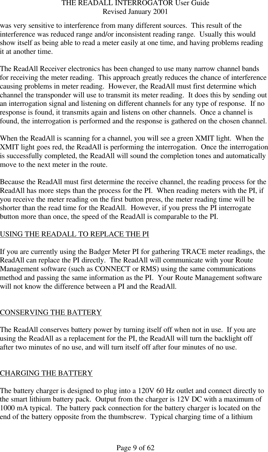 THE READALL INTERROGATOR User Guide Revised January 2001 Page 9 of 62 was very sensitive to interference from many different sources.  This result of the interference was reduced range and/or inconsistent reading range.  Usually this would show itself as being able to read a meter easily at one time, and having problems reading it at another time.  The ReadAll Receiver electronics has been changed to use many narrow channel bands for receiving the meter reading.  This approach greatly reduces the chance of interference causing problems in meter reading.  However, the ReadAll must first determine which channel the transponder will use to transmit its meter reading.  It does this by sending out an interrogation signal and listening on different channels for any type of response.  If no response is found, it transmits again and listens on other channels.  Once a channel is found, the interrogation is performed and the response is gathered on the chosen channel.  When the ReadAll is scanning for a channel, you will see a green XMIT light.  When the XMIT light goes red, the ReadAll is performing the interrogation.  Once the interrogation is successfully completed, the ReadAll will sound the completion tones and automatically move to the next meter in the route.  Because the ReadAll must first determine the receive channel, the reading process for the ReadAll has more steps than the process for the PI.  When reading meters with the PI, if you receive the meter reading on the first button press, the meter reading time will be shorter than the read time for the ReadAll.  However, if you press the PI interrogate button more than once, the speed of the ReadAll is comparable to the PI.  USING THE READALL TO REPLACE THE PI  If you are currently using the Badger Meter PI for gathering TRACE meter readings, the ReadAll can replace the PI directly.  The ReadAll will communicate with your Route Management software (such as CONNECT or RMS) using the same communications method and passing the same information as the PI.  Your Route Management software will not know the difference between a PI and the ReadAll.   CONSERVING THE BATTERY  The ReadAll conserves battery power by turning itself off when not in use.  If you are using the ReadAll as a replacement for the PI, the ReadAll will turn the backlight off after two minutes of no use, and will turn itself off after four minutes of no use.     CHARGING THE BATTERY  The battery charger is designed to plug into a 120V 60 Hz outlet and connect directly to the smart lithium battery pack.  Output from the charger is 12V DC with a maximum of 1000 mA typical.  The battery pack connection for the battery charger is located on the end of the battery opposite from the thumbscrew.  Typical charging time of a lithium 