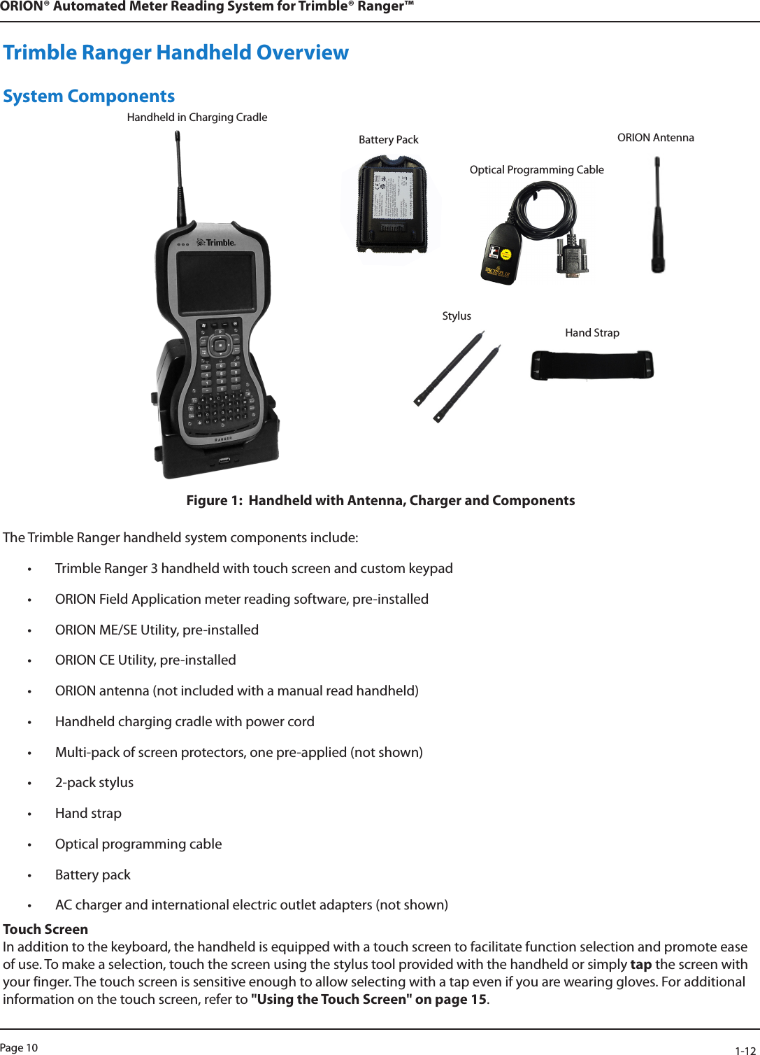 Page 10            1-12ORION® Automated Meter Reading System for Trimble® Ranger™Handheld in Charging CradleTrimble Ranger Handheld OverviewSystem ComponentsFigure 1:  Handheld with Antenna, Charger and Components The Trimble Ranger handheld system components include:• Trimble Ranger 3 handheld with touch screen and custom keypad• ORION Field Application meter reading software, pre-installed • ORION ME/SE Utility, pre-installed • ORION CE Utility, pre-installed • ORION antenna (not included with a manual read handheld)• Handheld charging cradle with power cord• Multi-pack of screen protectors, one pre-applied (not shown)• 2-pack stylus• Hand strap • Optical programming cable• Battery pack • AC charger and international electric outlet adapters (not shown)Touch ScreenIn addition to the keyboard, the handheld is equipped with a touch screen to facilitate function selection and promote ease of use. To make a selection, touch the screen using the stylus tool provided with the handheld or simply tap the screen with your finger. The touch screen is sensitive enough to allow selecting with a tap even if you are wearing gloves. For additional information on the touch screen, refer to &quot;Using the Touch Screen&quot; on page 15. Battery Pack ORION AntennaStylusOptical Programming CableHand Strap