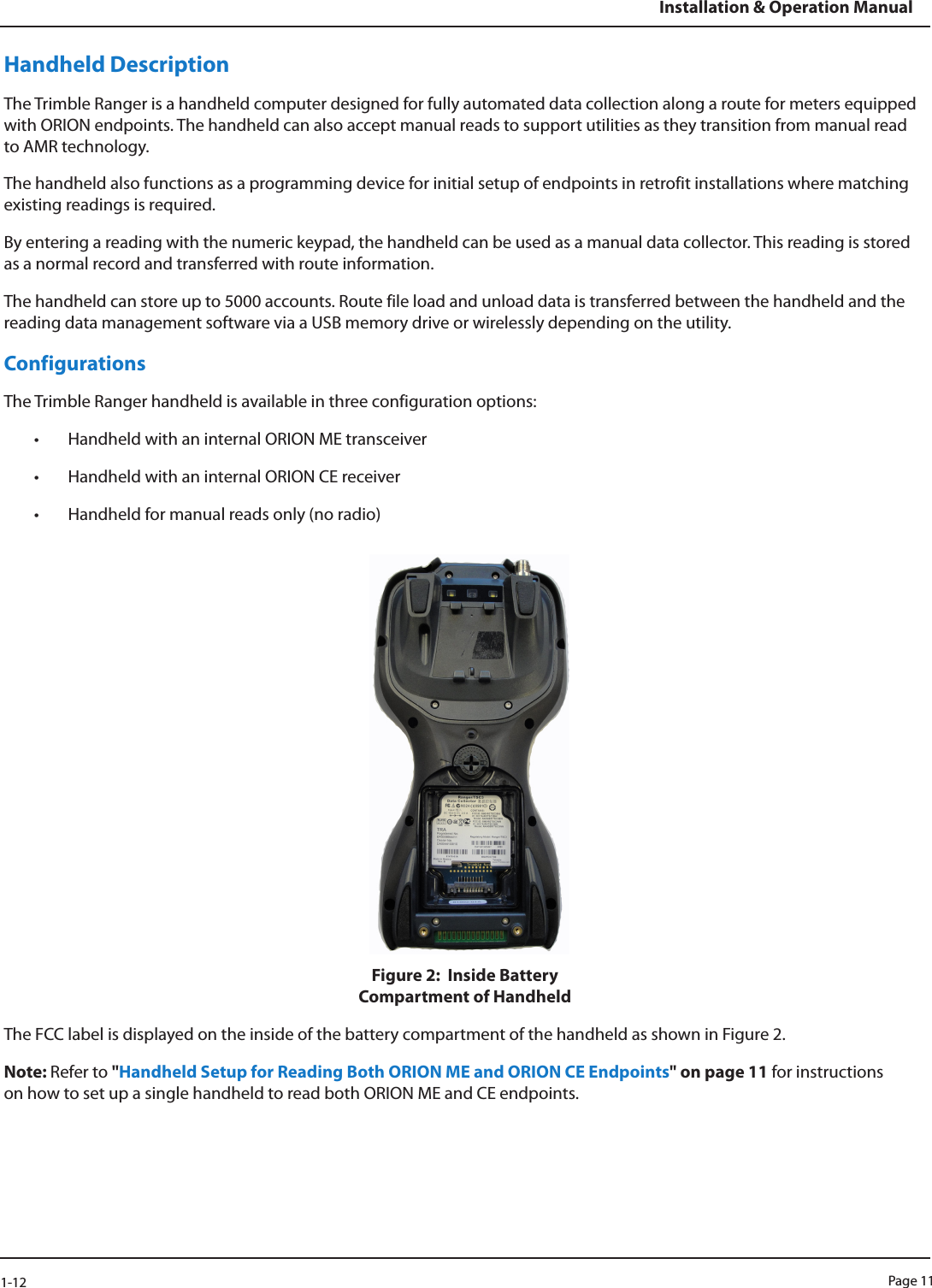 Page 111-12Installation &amp; Operation ManualHandheld DescriptionThe Trimble Ranger is a handheld computer designed for fully automated data collection along a route for meters equipped with ORION endpoints. The handheld can also accept manual reads to support utilities as they transition from manual read to AMR technology. The handheld also functions as a programming device for initial setup of endpoints in retrofit installations where matching existing readings is required.By entering a reading with the numeric keypad, the handheld can be used as a manual data collector. This reading is stored as a normal record and transferred with route information. The handheld can store up to 5000 accounts. Route file load and unload data is transferred between the handheld and the reading data management software via a USB memory drive or wirelessly depending on the utility.ConfigurationsThe Trimble Ranger handheld is available in three configuration options: • Handheld with an internal ORION ME transceiver• Handheld with an internal ORION CE receiver• Handheld for manual reads only (no radio)Figure 2:  Inside Battery  Compartment of HandheldThe FCC label is displayed on the inside of the battery compartment of the handheld as shown in Figure 2. Note: Refer to &quot;Handheld Setup for Reading Both ORION ME and ORION CE Endpoints&quot; on page 11 for instructions on how to set up a single handheld to read both ORION ME and CE endpoints.