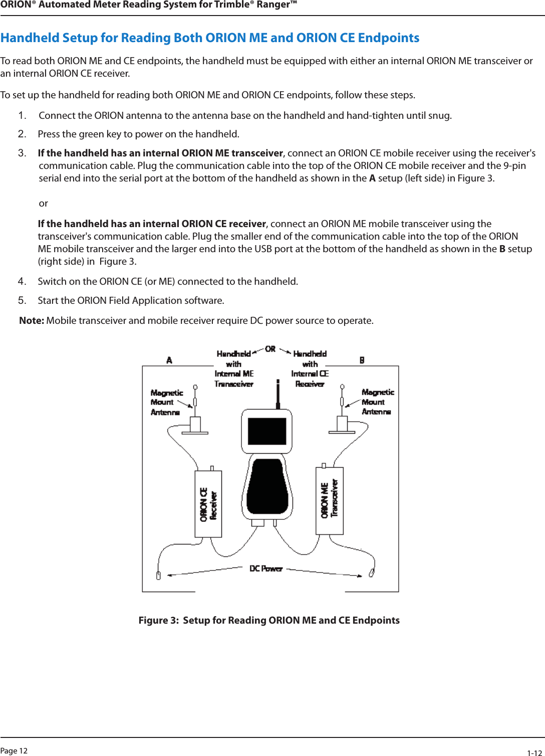 Page 12            1-12ORION® Automated Meter Reading System for Trimble® Ranger™Handheld Setup for Reading Both ORION ME and ORION CE EndpointsTo read both ORION ME and CE endpoints, the handheld must be equipped with either an internal ORION ME transceiver or an internal ORION CE receiver. To set up the handheld for reading both ORION ME and ORION CE endpoints, follow these steps.1.  Connect the ORION antenna to the antenna base on the handheld and hand-tighten until snug.2.  Press the green key to power on the handheld.3.  If the handheld has an internal ORION ME transceiver, connect an ORION CE mobile receiver using the receiver&apos;s communication cable. Plug the communication cable into the top of the ORION CE mobile receiver and the 9-pin serial end into the serial port at the bottom of the handheld as shown in the A setup (left side) in Figure 3.  orIf the handheld has an internal ORION CE receiver, connect an ORION ME mobile transceiver using the transceiver&apos;s communication cable. Plug the smaller end of the communication cable into the top of the ORION ME mobile transceiver and the larger end into the USB port at the bottom of the handheld as shown in the B setup (right side) in  Figure 3.4.  Switch on the ORION CE (or ME) connected to the handheld.5.  Start the ORION Field Application software. Note: Mobile transceiver and mobile receiver require DC power source to operate.Figure 3:  Setup for Reading ORION ME and CE Endpoints