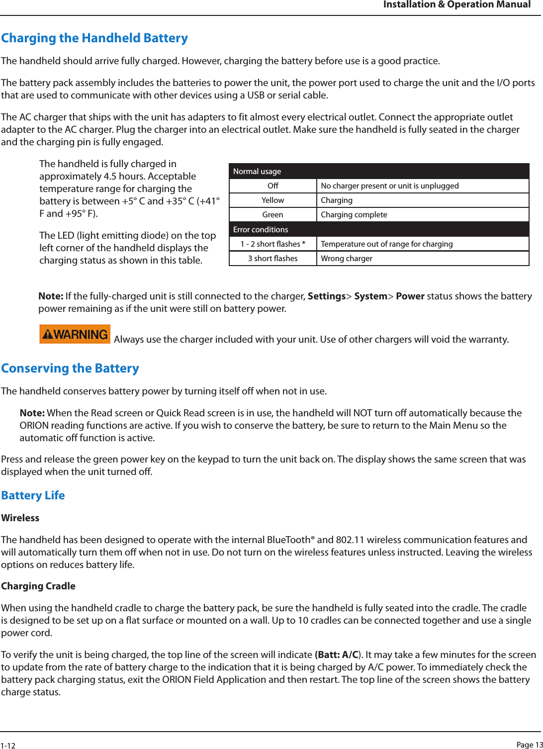 Page 131-12Installation &amp; Operation ManualCharging the Handheld BatteryThe handheld should arrive fully charged. However, charging the battery before use is a good practice. The battery pack assembly includes the batteries to power the unit, the power port used to charge the unit and the I/O ports that are used to communicate with other devices using a USB or serial cable.The AC charger that ships with the unit has adapters to fit almost every electrical outlet. Connect the appropriate outlet adapter to the AC charger. Plug the charger into an electrical outlet. Make sure the handheld is fully seated in the charger and the charging pin is fully engaged. The handheld is fully charged in approximately 4.5 hours. Acceptable temperature range for charging the battery is between +5° C and +35° C (+41° F and +95° F).The LED (light emitting diode) on the top left corner of the handheld displays the charging status as shown in this table.Normal usageO  No charger present or unit is unpluggedYellow ChargingGreen Charging completeError conditions1 - 2 short ashes *  Temperature out of range for charging3 short ashes  Wrong chargerNote: If the fully-charged unit is still connected to the charger, Settings&gt; System&gt; Power status shows the battery power remaining as if the unit were still on battery power. Always use the charger included with your unit. Use of other chargers will void the warranty.Conserving the BatteryThe handheld conserves battery power by turning itself off when not in use. Note: When the Read screen or Quick Read screen is in use, the handheld will NOT turn off automatically because the ORION reading functions are active. If you wish to conserve the battery, be sure to return to the Main Menu so the automatic off function is active. Press and release the green power key on the keypad to turn the unit back on. The display shows the same screen that was displayed when the unit turned off. Battery LifeWirelessThe handheld has been designed to operate with the internal BlueTooth® and 802.11 wireless communication features and will automatically turn them off when not in use. Do not turn on the wireless features unless instructed. Leaving the wireless options on reduces battery life.Charging CradleWhen using the handheld cradle to charge the battery pack, be sure the handheld is fully seated into the cradle. The cradle is designed to be set up on a flat surface or mounted on a wall. Up to 10 cradles can be connected together and use a single power cord. To verify the unit is being charged, the top line of the screen will indicate (Batt: A/C). It may take a few minutes for the screen to update from the rate of battery charge to the indication that it is being charged by A/C power. To immediately check the battery pack charging status, exit the ORION Field Application and then restart. The top line of the screen shows the battery charge status.