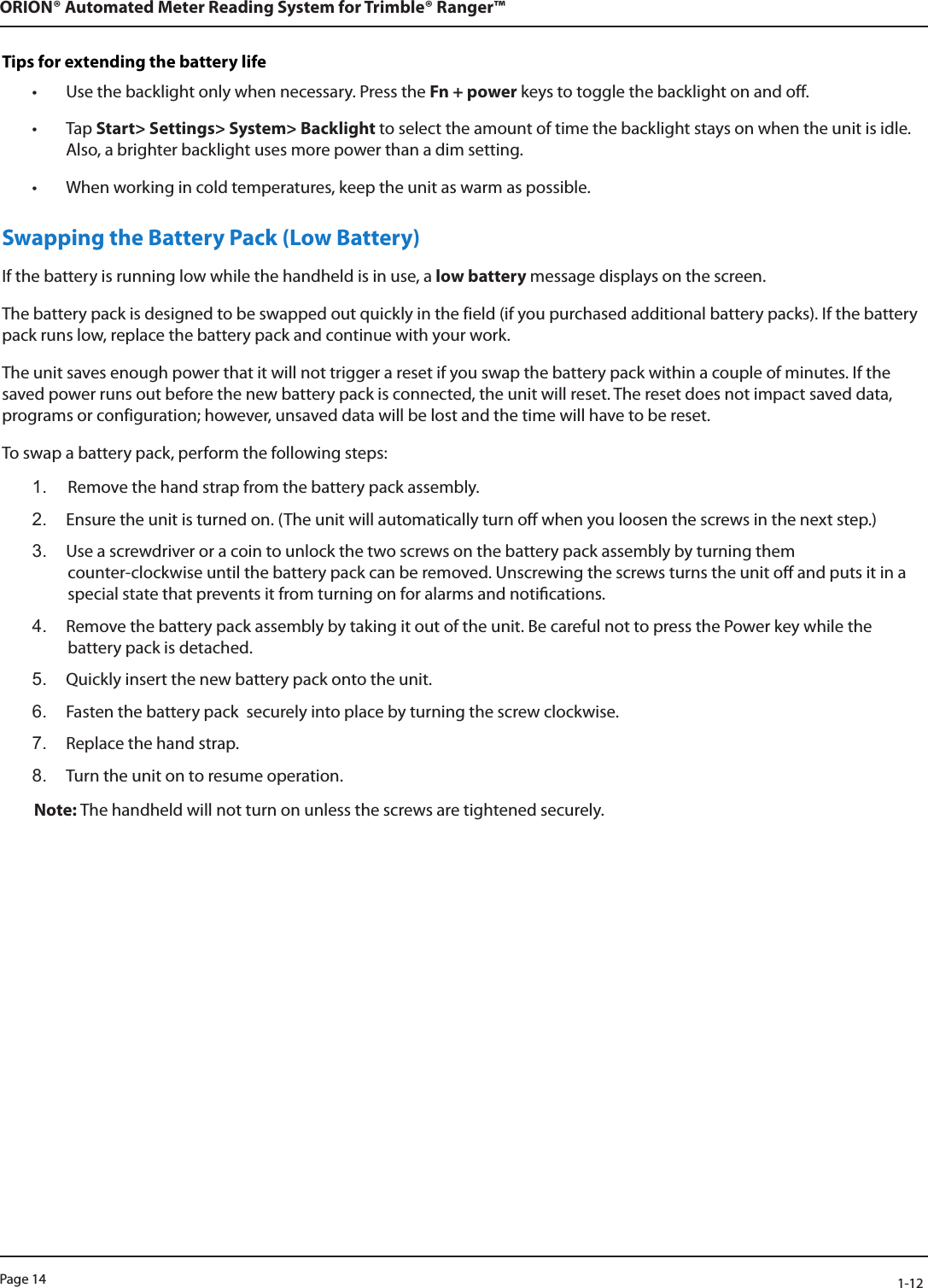 Page 14            1-12ORION® Automated Meter Reading System for Trimble® Ranger™Tips for extending the battery life• Use the backlight only when necessary. Press the Fn + power keys to toggle the backlight on and off. • Tap Start&gt; Settings&gt; System&gt; Backlight to select the amount of time the backlight stays on when the unit is idle. Also, a brighter backlight uses more power than a dim setting.• When working in cold temperatures, keep the unit as warm as possible. Swapping the Battery Pack (Low Battery)If the battery is running low while the handheld is in use, a low battery message displays on the screen. The battery pack is designed to be swapped out quickly in the field (if you purchased additional battery packs). If the battery pack runs low, replace the battery pack and continue with your work.The unit saves enough power that it will not trigger a reset if you swap the battery pack within a couple of minutes. If the saved power runs out before the new battery pack is connected, the unit will reset. The reset does not impact saved data, programs or configuration; however, unsaved data will be lost and the time will have to be reset.To swap a battery pack, perform the following steps:1.  Remove the hand strap from the battery pack assembly.2.  Ensure the unit is turned on. (The unit will automatically turn o when you loosen the screws in the next step.)3.  Use a screwdriver or a coin to unlock the two screws on the battery pack assembly by turning them  counter-clockwise until the battery pack can be removed. Unscrewing the screws turns the unit o and puts it in a special state that prevents it from turning on for alarms and notications.4.  Remove the battery pack assembly by taking it out of the unit. Be careful not to press the Power key while the battery pack is detached.5.  Quickly insert the new battery pack onto the unit.6.  Fasten the battery pack  securely into place by turning the screw clockwise.7.  Replace the hand strap.8.  Turn the unit on to resume operation.Note: The handheld will not turn on unless the screws are tightened securely. 