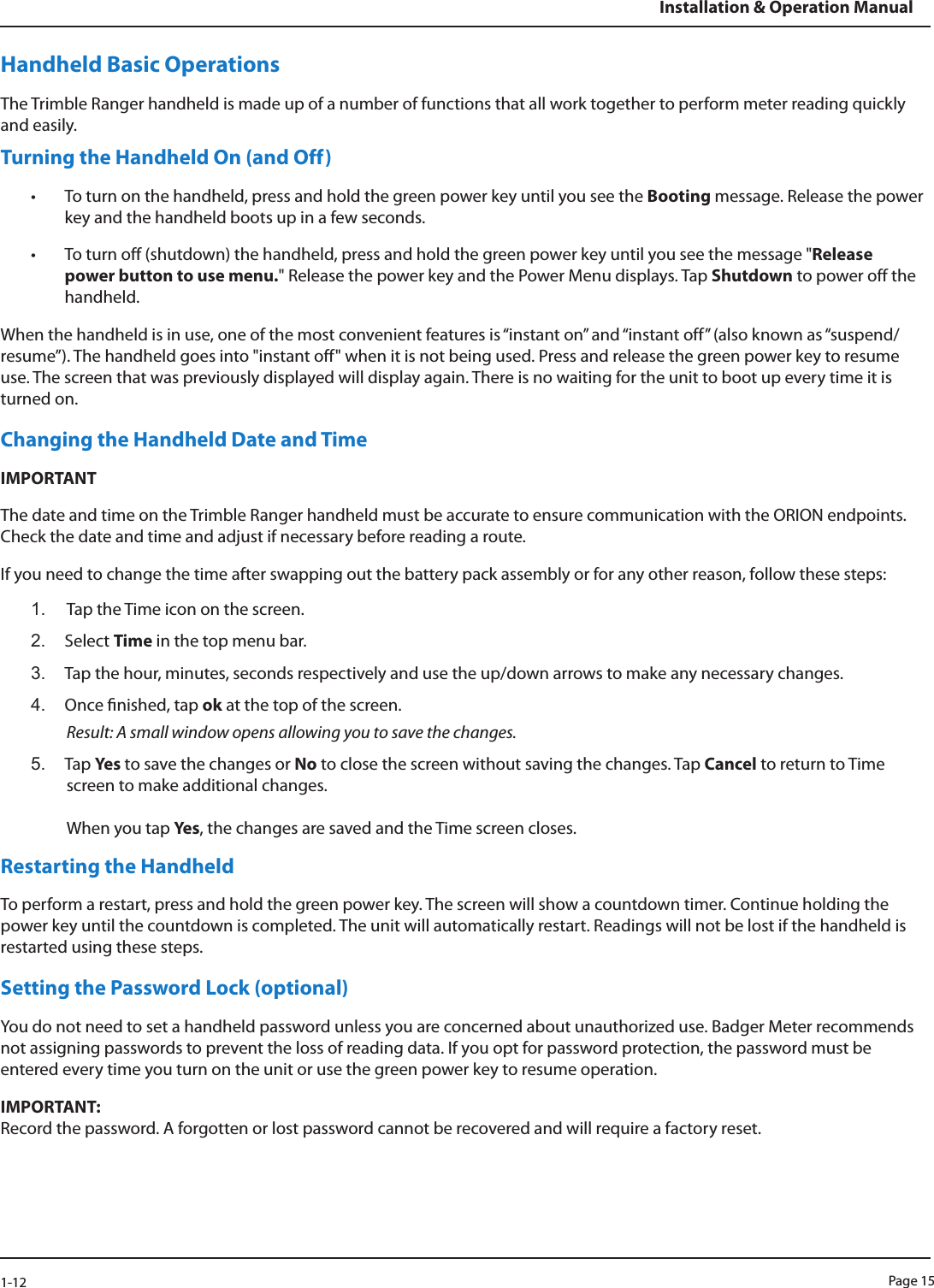 Page 151-12Installation &amp; Operation ManualHandheld Basic OperationsThe Trimble Ranger handheld is made up of a number of functions that all work together to perform meter reading quickly and easily. Turning the Handheld On (and Off)• To turn on the handheld, press and hold the green power key until you see the Booting message. Release the power key and the handheld boots up in a few seconds. • To turn off (shutdown) the handheld, press and hold the green power key until you see the message &quot;Release power button to use menu.&quot; Release the power key and the Power Menu displays. Tap Shutdown to power off the handheld.When the handheld is in use, one of the most convenient features is “instant on” and “instant off” (also known as “suspend/resume”). The handheld goes into &quot;instant off&quot; when it is not being used. Press and release the green power key to resume use. The screen that was previously displayed will display again. There is no waiting for the unit to boot up every time it is turned on. Changing the Handheld Date and TimeIMPORTANTThe date and time on the Trimble Ranger handheld must be accurate to ensure communication with the ORION endpoints. Check the date and time and adjust if necessary before reading a route. If you need to change the time after swapping out the battery pack assembly or for any other reason, follow these steps:1.  Tap the Time icon on the screen. 2.  Select Time in the top menu bar.3.  Tap the hour, minutes, seconds respectively and use the up/down arrows to make any necessary changes. 4.  Once nished, tap ok at the top of the screen. Result: A small window opens allowing you to save the changes. 5.  Tap Ye s  to save the changes or No to close the screen without saving the changes. Tap Cancel to return to Time screen to make additional changes.  When you tap Yes, the changes are saved and the Time screen closes. Restarting the Handheld To perform a restart, press and hold the green power key. The screen will show a countdown timer. Continue holding the power key until the countdown is completed. The unit will automatically restart. Readings will not be lost if the handheld is restarted using these steps. Setting the Password Lock (optional)You do not need to set a handheld password unless you are concerned about unauthorized use. Badger Meter recommends not assigning passwords to prevent the loss of reading data. If you opt for password protection, the password must be entered every time you turn on the unit or use the green power key to resume operation.IMPORTANT:  Record the password. A forgotten or lost password cannot be recovered and will require a factory reset.