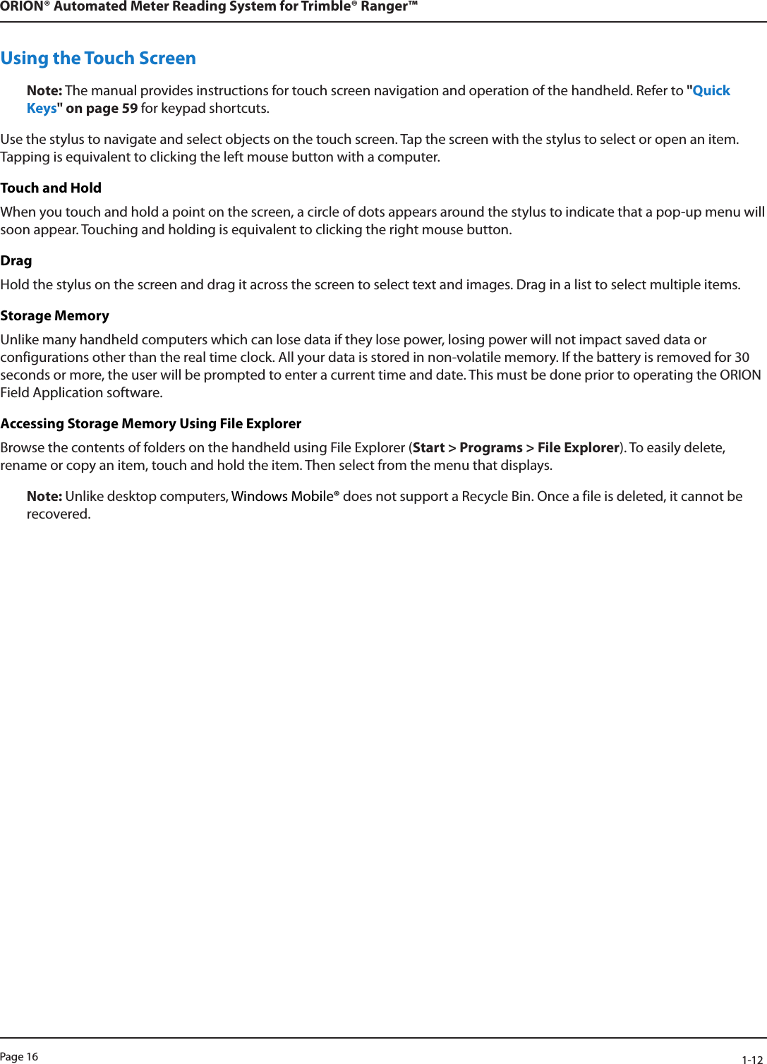 Page 16            1-12ORION® Automated Meter Reading System for Trimble® Ranger™Using the Touch ScreenNote: The manual provides instructions for touch screen navigation and operation of the handheld. Refer to &quot;Quick Keys&quot; on page 59 for keypad shortcuts.Use the stylus to navigate and select objects on the touch screen. Tap the screen with the stylus to select or open an item. Tapping is equivalent to clicking the left mouse button with a computer.Touch and HoldWhen you touch and hold a point on the screen, a circle of dots appears around the stylus to indicate that a pop-up menu will soon appear. Touching and holding is equivalent to clicking the right mouse button.Drag Hold the stylus on the screen and drag it across the screen to select text and images. Drag in a list to select multiple items.Storage MemoryUnlike many handheld computers which can lose data if they lose power, losing power will not impact saved data or configurations other than the real time clock. All your data is stored in non-volatile memory. If the battery is removed for 30 seconds or more, the user will be prompted to enter a current time and date. This must be done prior to operating the ORION Field Application software.Accessing Storage Memory Using File ExplorerBrowse the contents of folders on the handheld using File Explorer (Start &gt; Programs &gt; File Explorer). To easily delete, rename or copy an item, touch and hold the item. Then select from the menu that displays.Note: Unlike desktop computers, Windows Mobile® does not support a Recycle Bin. Once a file is deleted, it cannot be recovered.