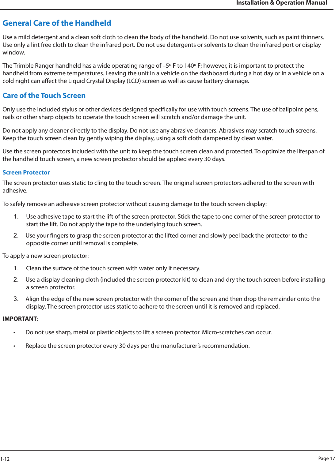Page 171-12Installation &amp; Operation ManualGeneral Care of the HandheldUse a mild detergent and a clean soft cloth to clean the body of the handheld. Do not use solvents, such as paint thinners. Use only a lint free cloth to clean the infrared port. Do not use detergents or solvents to clean the infrared port or display window. The Trimble Ranger handheld has a wide operating range of –5 F to 140 F; however, it is important to protect the handheld from extreme temperatures. Leaving the unit in a vehicle on the dashboard during a hot day or in a vehicle on a cold night can affect the Liquid Crystal Display (LCD) screen as well as cause battery drainage.Care of the Touch ScreenOnly use the included stylus or other devices designed specifically for use with touch screens. The use of ballpoint pens, nails or other sharp objects to operate the touch screen will scratch and/or damage the unit. Do not apply any cleaner directly to the display. Do not use any abrasive cleaners. Abrasives may scratch touch screens. Keep the touch screen clean by gently wiping the display, using a soft cloth dampened by clean water. Use the screen protectors included with the unit to keep the touch screen clean and protected. To optimize the lifespan of the handheld touch screen, a new screen protector should be applied every 30 days.Screen ProtectorThe screen protector uses static to cling to the touch screen. The original screen protectors adhered to the screen with adhesive. To safely remove an adhesive screen protector without causing damage to the touch screen display:1.  Use adhesive tape to start the lift of the screen protector. Stick the tape to one corner of the screen protector to start the lift. Do not apply the tape to the underlying touch screen. 2.  Use your ngers to grasp the screen protector at the lifted corner and slowly peel back the protector to the opposite corner until removal is complete.To apply a new screen protector:1.  Clean the surface of the touch screen with water only if necessary. 2.  Use a display cleaning cloth (included the screen protector kit) to clean and dry the touch screen before installing a screen protector. 3.  Align the edge of the new screen protector with the corner of the screen and then drop the remainder onto the display. The screen protector uses static to adhere to the screen until it is removed and replaced.IMPORTANT: • Do not use sharp, metal or plastic objects to lift a screen protector. Micro-scratches can occur. • Replace the screen protector every 30 days per the manufacturer’s recommendation.