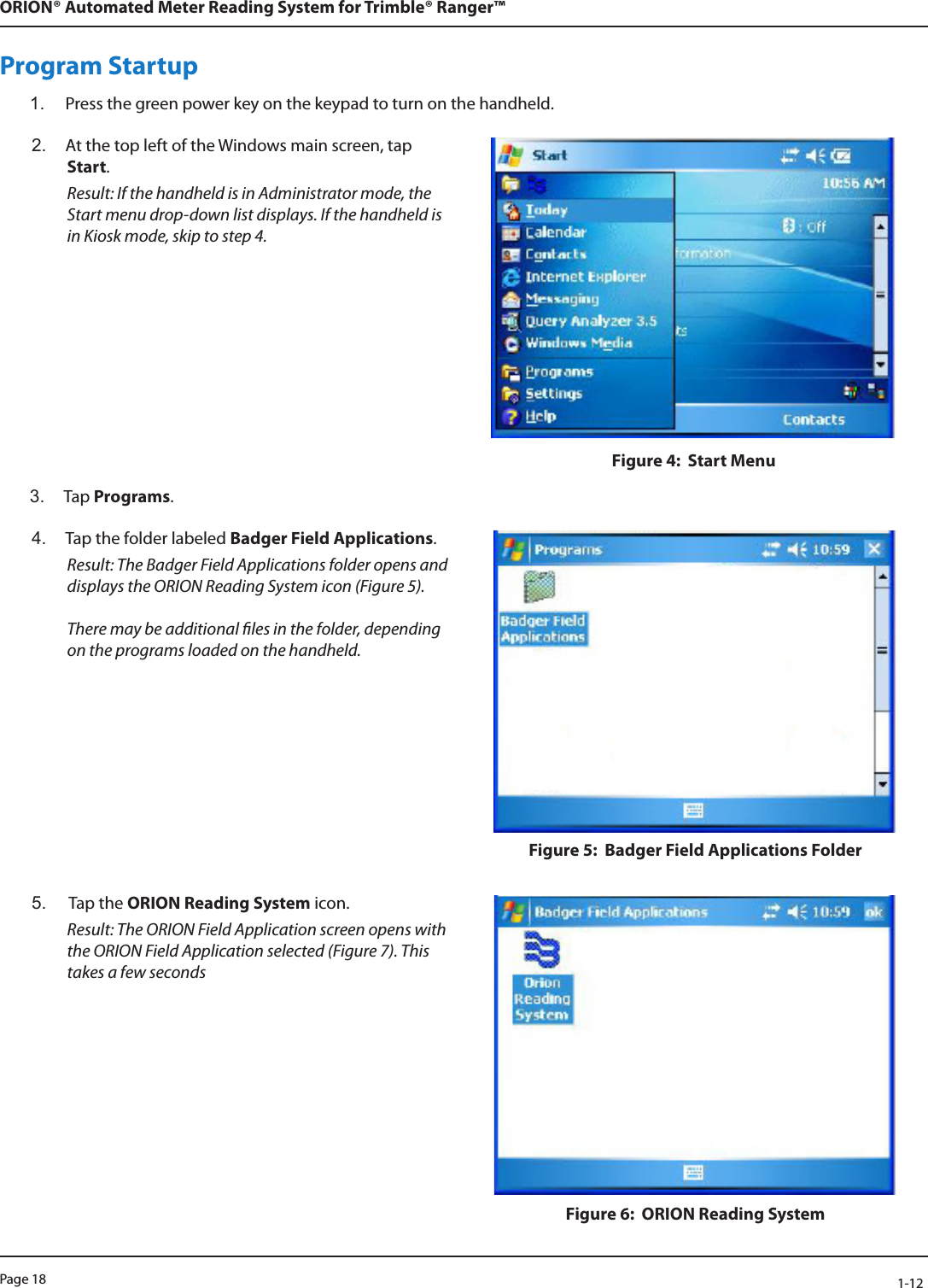 Page 18            1-12ORION® Automated Meter Reading System for Trimble® Ranger™Program Startup1.  Press the green power key on the keypad to turn on the handheld. 2.  At the top left of the Windows main screen, tap Start. Result: If the handheld is in Administrator mode, the Start menu drop-down list displays. If the handheld is in Kiosk mode, skip to step 4.Figure 4:  Start Menu3.  Tap Programs.4.  Tap the folder labeled Badger Field Applications.  Result: The Badger Field Applications folder opens and displays the ORION Reading System icon (Figure 5).   There may be additional les in the folder, depending on the programs loaded on the handheld.Figure 5:  Badger Field Applications Folder5.   Tap the ORION Reading System icon.  Result: The ORION Field Application screen opens with the ORION Field Application selected (Figure 7). This takes a few secondsFigure 6:  ORION Reading System