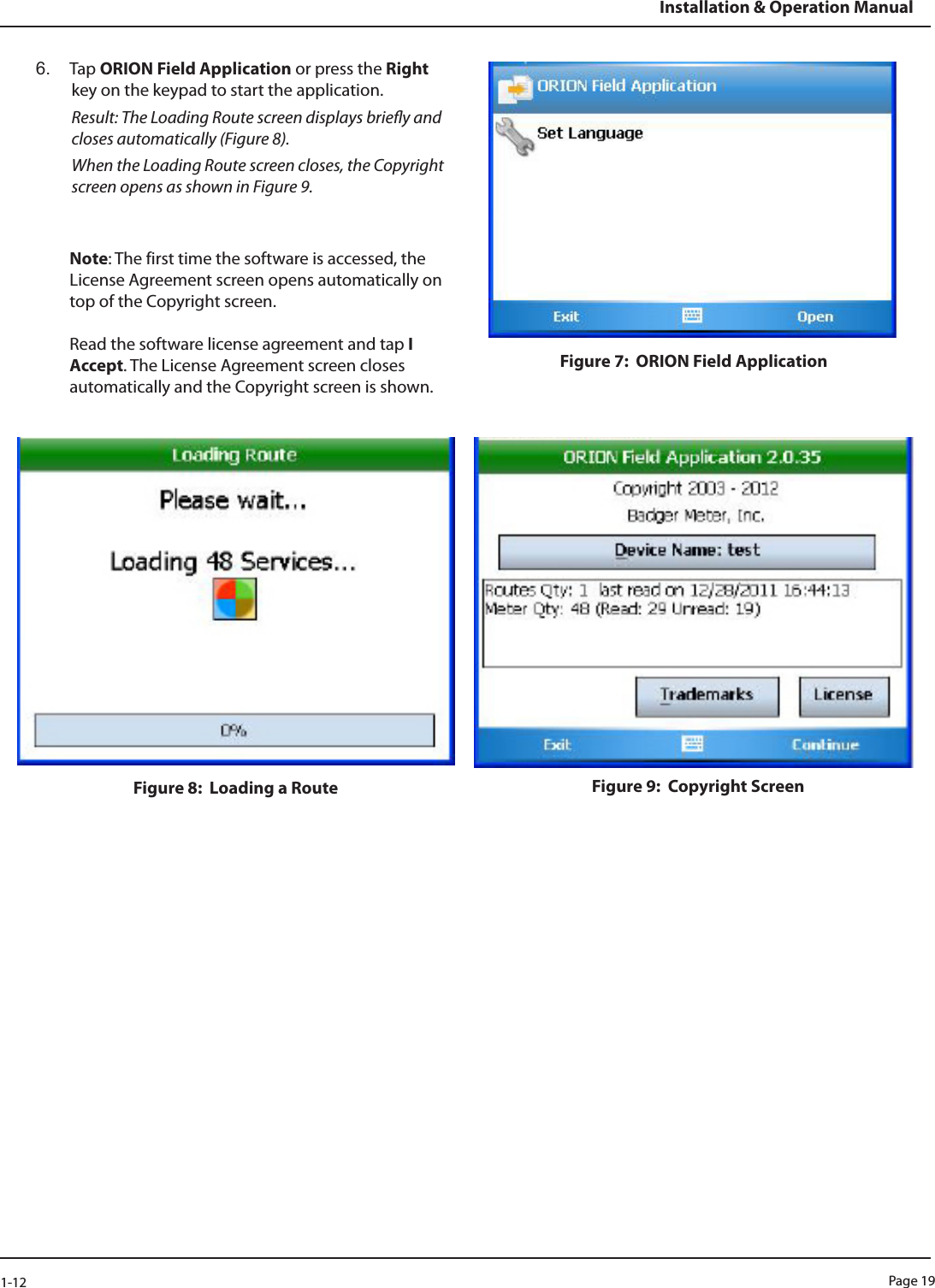 Page 191-12Installation &amp; Operation Manual6.  Tap ORION Field Application or press the Right key on the keypad to start the application. Result: The Loading Route screen displays briey and closes automatically (Figure 8). When the Loading Route screen closes, the Copyright screen opens as shown in Figure 9.Note: The first time the software is accessed, the License Agreement screen opens automatically on top of the Copyright screen.   Read the software license agreement and tap I Accept. The License Agreement screen closes automatically and the Copyright screen is shown.Figure 7:  ORION Field ApplicationFigure 8:  Loading a Route Figure 9:  Copyright Screen