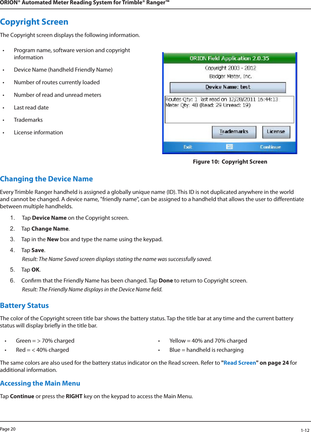 Page 20            1-12ORION® Automated Meter Reading System for Trimble® Ranger™Copyright ScreenThe Copyright screen displays the following information.• Program name, software version and copyright information• Device Name (handheld Friendly Name)• Number of routes currently loaded• Number of read and unread meters • Last read date• Trademarks • License informationFigure 10:  Copyright ScreenChanging the Device NameEvery Trimble Ranger handheld is assigned a globally unique name (ID). This ID is not duplicated anywhere in the world and cannot be changed. A device name, &quot;friendly name&quot;, can be assigned to a handheld that allows the user to differentiate between multiple handhelds. 1.  Tap Device Name on the Copyright screen.2.  Tap Change Name. 3.  Tap in the New box and type the name using the keypad.4.  Tap Save.   Result: The Name Saved screen displays stating the name was successfully saved.5.  Tap OK.6.  Conrm that the Friendly Name has been changed. Tap Done to return to Copyright screen.  Result: The Friendly Name displays in the Device Name eld.Battery Status The color of the Copyright screen title bar shows the battery status. Tap the title bar at any time and the current battery status will display briefly in the title bar. • Green = &gt; 70% charged • Yellow = 40% and 70% charged• Red = &lt; 40% charged • Blue = handheld is rechargingThe same colors are also used for the battery status indicator on the Read screen. Refer to &quot;Read Screen&quot; on page 24 for additional information. Accessing the Main MenuTap Continue or press the RIGHT key on the keypad to access the Main Menu.