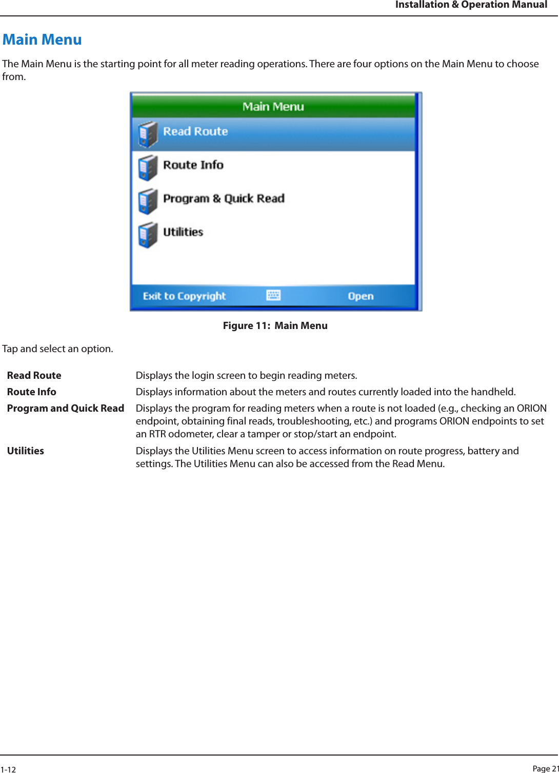 Page 211-12Installation &amp; Operation ManualMain MenuThe Main Menu is the starting point for all meter reading operations. There are four options on the Main Menu to choose from. Figure 11:  Main MenuTap and select an option.Read Route Displays the login screen to begin reading meters.Route Info Displays information about the meters and routes currently loaded into the handheld. Program and Quick Read Displays the program for reading meters when a route is not loaded (e.g., checking an ORION endpoint, obtaining final reads, troubleshooting, etc.) and programs ORION endpoints to set an RTR odometer, clear a tamper or stop/start an endpoint. Utilities Displays the Utilities Menu screen to access information on route progress, battery and settings. The Utilities Menu can also be accessed from the Read Menu. 