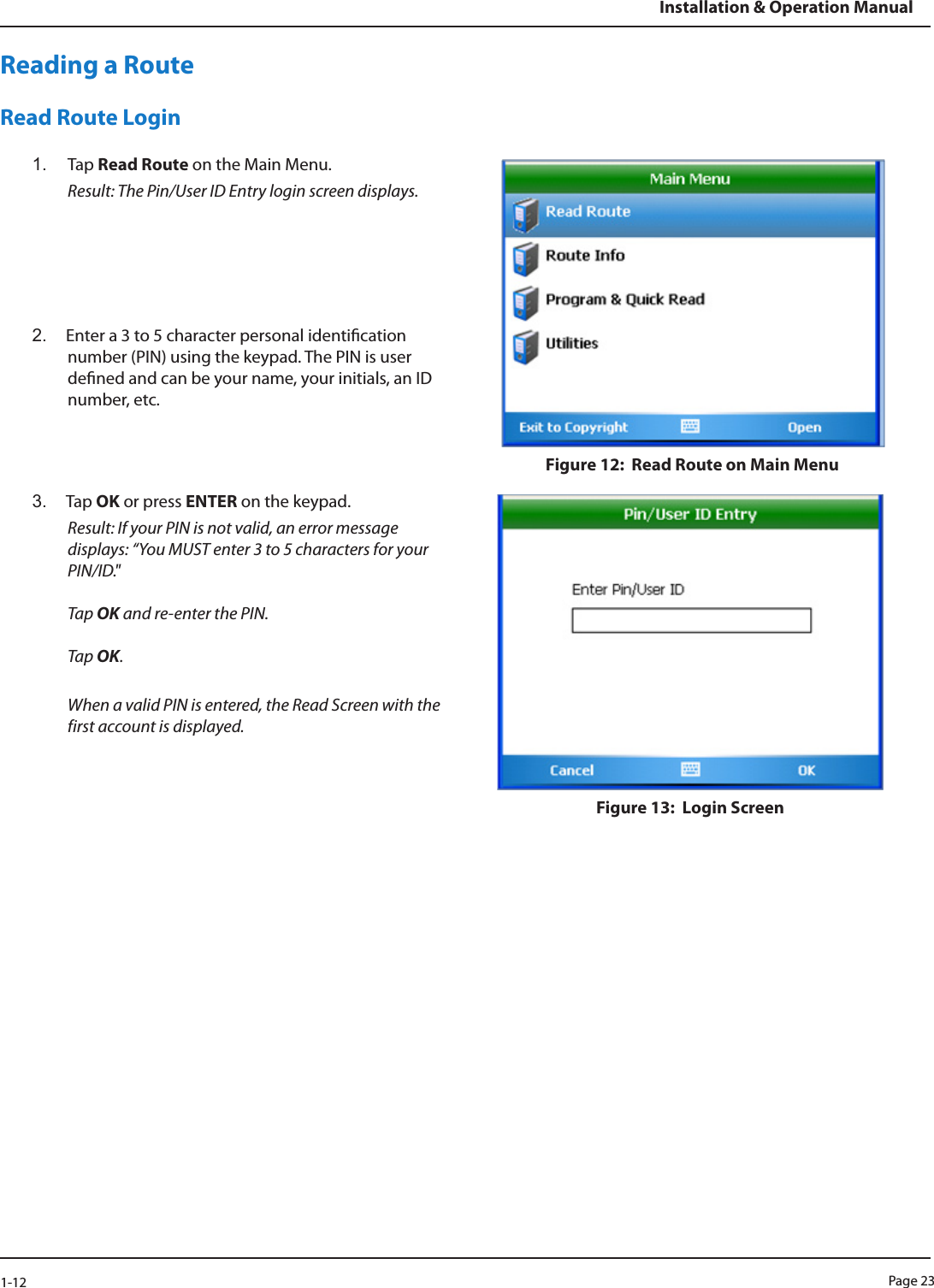 Page 231-12Installation &amp; Operation ManualReading a RouteRead Route Login1.  Tap Read Route on the Main Menu.  Result: The Pin/User ID Entry login screen displays.2.  Enter a 3 to 5 character personal identication number (PIN) using the keypad. The PIN is user dened and can be your name, your initials, an ID number, etc. Figure 12:  Read Route on Main Menu3.  Tap OK or press ENTER on the keypad. Result: If your PIN is not valid, an error message displays: “You MUST enter 3 to 5 characters for your PIN/ID.&quot;   Tap OK and re-enter the PIN.  Tap OK.  When a valid PIN is entered, the Read Screen with the first account is displayed.Figure 13:  Login Screen 