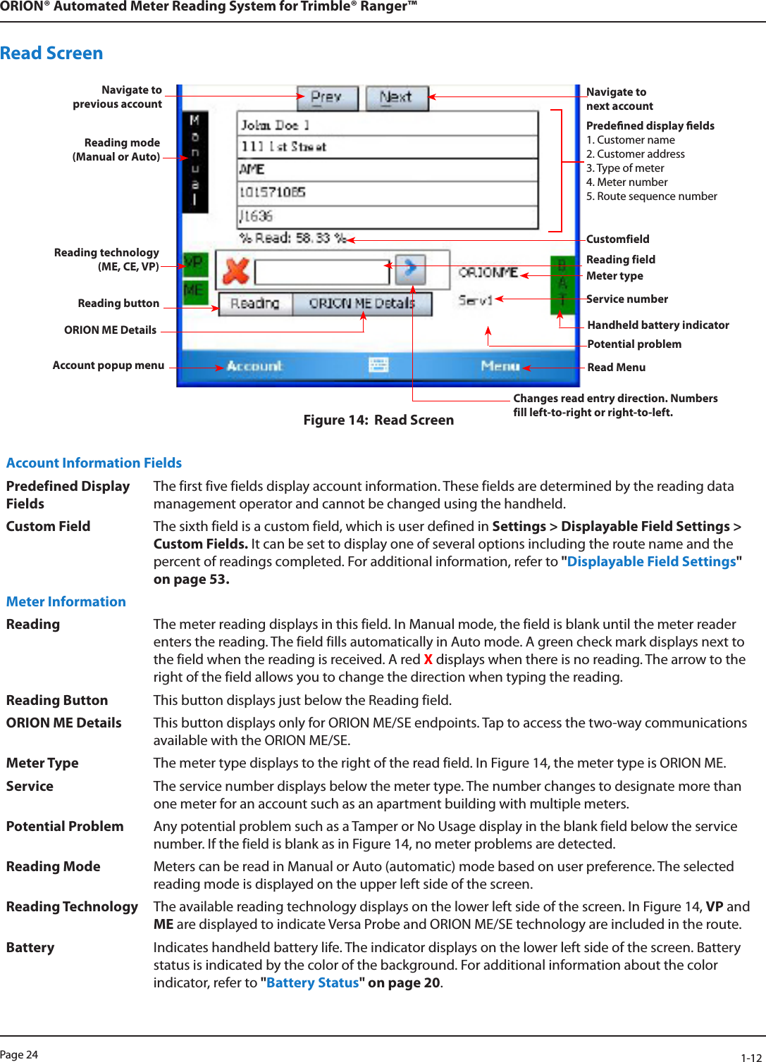 Page 24            1-12ORION® Automated Meter Reading System for Trimble® Ranger™Read ScreenFigure 14:  Read ScreenAccount Information FieldsPredefined Display FieldsThe first five fields display account information. These fields are determined by the reading data management operator and cannot be changed using the handheld.Custom Field The sixth field is a custom field, which is user defined in Settings &gt; Displayable Field Settings &gt; Custom Fields. It can be set to display one of several options including the route name and the percent of readings completed. For additional information, refer to &quot;Displayable Field Settings&quot; on page 53. Meter InformationReading The meter reading displays in this field. In Manual mode, the field is blank until the meter reader enters the reading. The field fills automatically in Auto mode. A green check mark displays next to the field when the reading is received. A red X displays when there is no reading. The arrow to the right of the field allows you to change the direction when typing the reading.Reading Button This button displays just below the Reading field. ORION ME Details This button displays only for ORION ME/SE endpoints. Tap to access the two-way communications available with the ORION ME/SE. Meter Type The meter type displays to the right of the read field. In Figure 14, the meter type is ORION ME.Service The service number displays below the meter type. The number changes to designate more than one meter for an account such as an apartment building with multiple meters.Potential Problem Any potential problem such as a Tamper or No Usage display in the blank field below the service number. If the field is blank as in Figure 14, no meter problems are detected.Reading Mode Meters can be read in Manual or Auto (automatic) mode based on user preference. The selected reading mode is displayed on the upper left side of the screen. Reading Technology The available reading technology displays on the lower left side of the screen. In Figure 14, VP and ME are displayed to indicate Versa Probe and ORION ME/SE technology are included in the route.Battery Indicates handheld battery life. The indicator displays on the lower left side of the screen. Battery status is indicated by the color of the background. For additional information about the color indicator, refer to &quot;Battery Status&quot; on page 20. Predened display elds1. Customer name2. Customer address3. Type of meter4. Meter number5. Route sequence numberCustomfieldReading fieldReading mode (Manual or Auto) Reading technology(ME, CE, VP) Meter typeService numberReading buttonORION ME Details Handheld battery indicatorAccount popup menu Read MenuNavigate  to  previous accountNavigate to  next accountPotential problemChanges read entry direction. Numbers fill left-to-right or right-to-left.