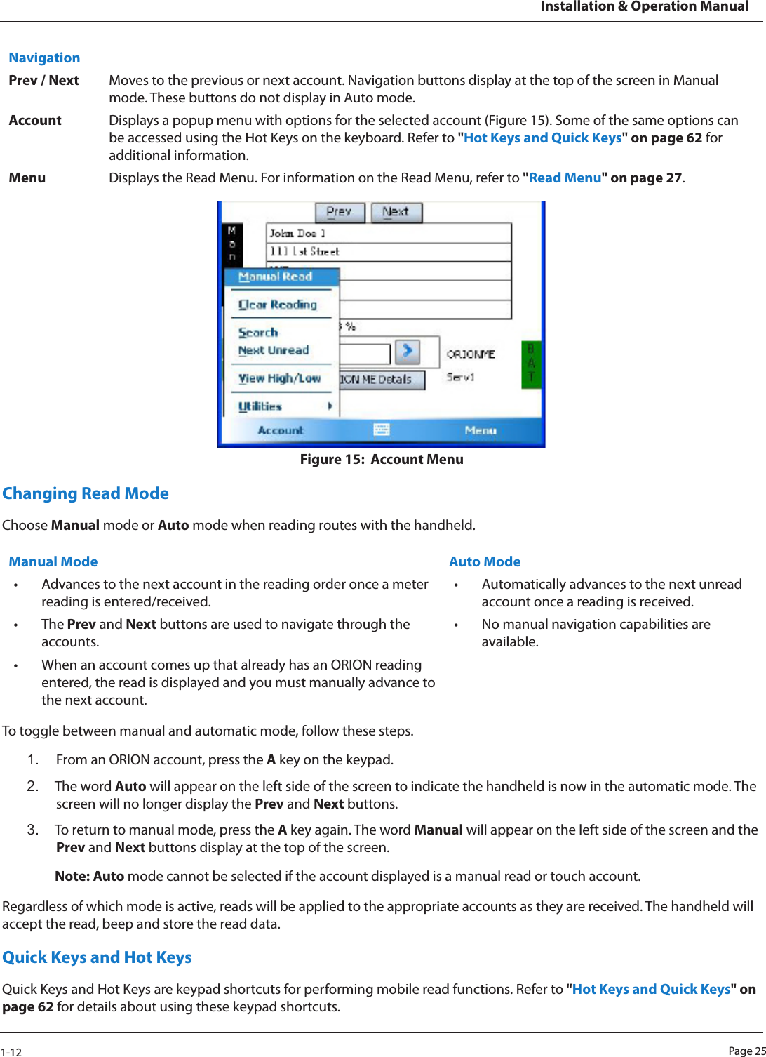 Page 251-12Installation &amp; Operation ManualNavigationPrev / Next Moves to the previous or next account. Navigation buttons display at the top of the screen in Manual mode. These buttons do not display in Auto mode.Account Displays a popup menu with options for the selected account (Figure 15). Some of the same options can be accessed using the Hot Keys on the keyboard. Refer to &quot;Hot Keys and Quick Keys&quot; on page 62 for additional information.Menu Displays the Read Menu. For information on the Read Menu, refer to &quot;Read Menu&quot; on page 27. Figure 15:  Account MenuChanging Read ModeChoose Manual mode or Auto mode when reading routes with the handheld. Manual Mode Auto Mode• Advances to the next account in the reading order once a meter reading is entered/received. • Automatically advances to the next unread account once a reading is received. • The Prev and Next buttons are used to navigate through the accounts. • No manual navigation capabilities are available.• When an account comes up that already has an ORION reading entered, the read is displayed and you must manually advance to the next account. To toggle between manual and automatic mode, follow these steps.1.  From an ORION account, press the A key on the keypad. 2.  The word Auto will appear on the left side of the screen to indicate the handheld is now in the automatic mode. The screen will no longer display the Prev and Next buttons.3.  To return to manual mode, press the A key again. The word Manual will appear on the left side of the screen and the Prev and Next buttons display at the top of the screen.Note: Auto mode cannot be selected if the account displayed is a manual read or touch account. Regardless of which mode is active, reads will be applied to the appropriate accounts as they are received. The handheld will accept the read, beep and store the read data.Quick Keys and Hot KeysQuick Keys and Hot Keys are keypad shortcuts for performing mobile read functions. Refer to &quot;Hot Keys and Quick Keys&quot; on page 62 for details about using these keypad shortcuts. 