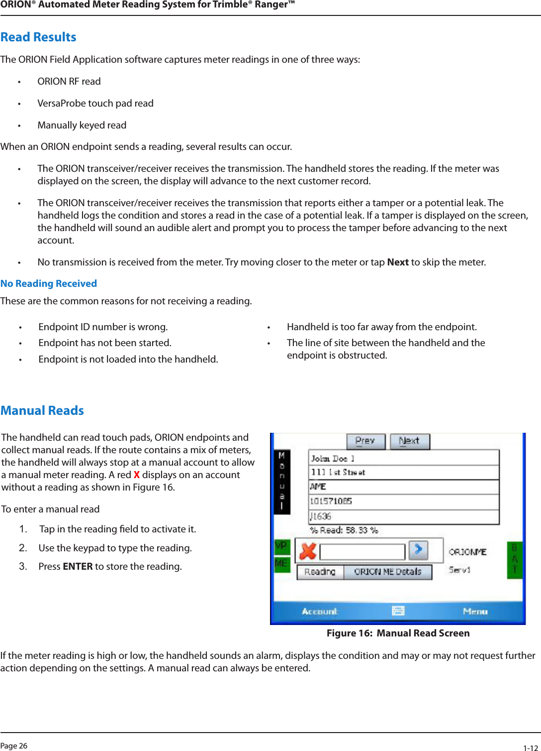 Page 26            1-12ORION® Automated Meter Reading System for Trimble® Ranger™Read ResultsThe ORION Field Application software captures meter readings in one of three ways:• ORION RF read• VersaProbe touch pad read• Manually keyed readWhen an ORION endpoint sends a reading, several results can occur.• The ORION transceiver/receiver receives the transmission. The handheld stores the reading. If the meter was displayed on the screen, the display will advance to the next customer record.• The ORION transceiver/receiver receives the transmission that reports either a tamper or a potential leak. The handheld logs the condition and stores a read in the case of a potential leak. If a tamper is displayed on the screen, the handheld will sound an audible alert and prompt you to process the tamper before advancing to the next account.• No transmission is received from the meter. Try moving closer to the meter or tap Next to skip the meter. No Reading ReceivedThese are the common reasons for not receiving a reading.• Endpoint ID number is wrong.  • Handheld is too far away from the endpoint.• Endpoint has not been started. • The line of site between the handheld and the endpoint is obstructed.• Endpoint is not loaded into the handheld.Manual ReadsThe handheld can read touch pads, ORION endpoints and collect manual reads. If the route contains a mix of meters, the handheld will always stop at a manual account to allow a manual meter reading. A red X displays on an account without a reading as shown in Figure 16.To enter a manual read1.  Tap in the reading eld to activate it.2.  Use the keypad to type the reading.3.  Press ENTER to store the reading.  Figure 16:  Manual Read Screen If the meter reading is high or low, the handheld sounds an alarm, displays the condition and may or may not request further action depending on the settings. A manual read can always be entered.