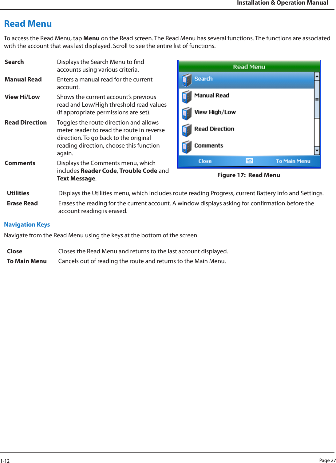 Page 271-12Installation &amp; Operation ManualRead MenuTo access the Read Menu, tap Menu on the Read screen. The Read Menu has several functions. The functions are associated with the account that was last displayed. Scroll to see the entire list of functions.Search Displays the Search Menu to find accounts using various criteria.Figure 17:  Read Menu Manual Read Enters a manual read for the current account.View Hi/Low Shows the current account’s previous read and Low/High threshold read values (if appropriate permissions are set).Read Direction Toggles the route direction and allows meter reader to read the route in reverse direction. To go back to the original reading direction, choose this function again. Comments Displays the Comments menu, which includes Reader Code, Trouble Code and Text Message.Utilities Displays the Utilities menu, which includes route reading Progress, current Battery Info and Settings.Erase Read Erases the reading for the current account. A window displays asking for confirmation before the account reading is erased. Navigation KeysNavigate from the Read Menu using the keys at the bottom of the screen. Close Closes the Read Menu and returns to the last account displayed.To Main Menu Cancels out of reading the route and returns to the Main Menu. 