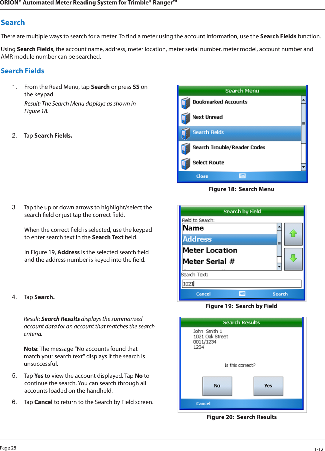 Page 28            1-12ORION® Automated Meter Reading System for Trimble® Ranger™SearchThere are multiple ways to search for a meter. To find a meter using the account information, use the Search Fields function. Using Search Fields, the account name, address, meter location, meter serial number, meter model, account number and AMR module number can be searched.Search Fields1.  From the Read Menu, tap Search or press SS on the keypad.  Result: The Search Menu displays as shown in  Figure 18. 2.  Tap Search Fields.Figure 18:  Search Menu3.  Tap the up or down arrows to highlight/select the search eld or just tap the correct eld.   When the correct eld is selected, use the keypad to enter search text in the Search Text eld.  In Figure 19, Address is the selected search eld and the address number is keyed into the eld.4.  Tap Search. Figure 19:  Search by FieldResult: Search Results displays the summarized account data for an account that matches the search criteria.   Note: The message &quot;No accounts found that match your search text&quot; displays if the search is unsuccessful. 5.  Tap Ye s  to view the account displayed. Tap No to continue the search. You can search through all accounts loaded on the handheld.6.  Tap Cancel to return to the Search by Field screen. Figure 20:  Search Results