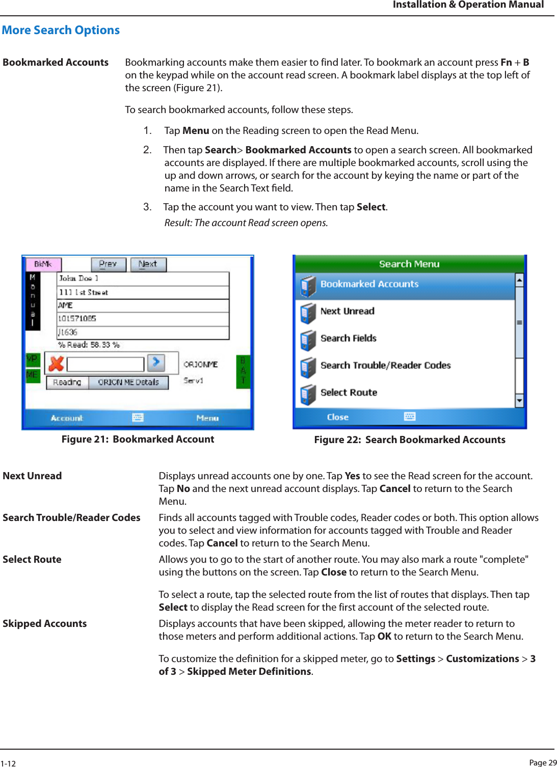 Page 291-12Installation &amp; Operation ManualMore Search Options Bookmarked Accounts Bookmarking accounts make them easier to find later. To bookmark an account press Fn + B on the keypad while on the account read screen. A bookmark label displays at the top left of the screen (Figure 21). To search bookmarked accounts, follow these steps. 1.  Tap Menu on the Reading screen to open the Read Menu.2.  Then tap Search&gt; Bookmarked Accounts to open a search screen. All bookmarked accounts are displayed. If there are multiple bookmarked accounts, scroll using the up and down arrows, or search for the account by keying the name or part of the name in the Search Text eld. 3.  Tap the account you want to view. Then tap Select. Result: The account Read screen opens.Figure 21:  Bookmarked Account Figure 22:  Search Bookmarked AccountsNext Unread Displays unread accounts one by one. Tap Ye s  to see the Read screen for the account. Tap No and the next unread account displays. Tap Cancel to return to the Search Menu.Search Trouble/Reader Codes Finds all accounts tagged with Trouble codes, Reader codes or both. This option allows you to select and view information for accounts tagged with Trouble and Reader codes. Tap Cancel to return to the Search Menu. Select Route Allows you to go to the start of another route. You may also mark a route &quot;complete&quot; using the buttons on the screen. Tap Close to return to the Search Menu. To select a route, tap the selected route from the list of routes that displays. Then tap Select to display the Read screen for the first account of the selected route. Skipped Accounts Displays accounts that have been skipped, allowing the meter reader to return to those meters and perform additional actions. Tap OK to return to the Search Menu. To customize the definition for a skipped meter, go to Settings &gt; Customizations &gt; 3 of 3 &gt; Skipped Meter Definitions.  