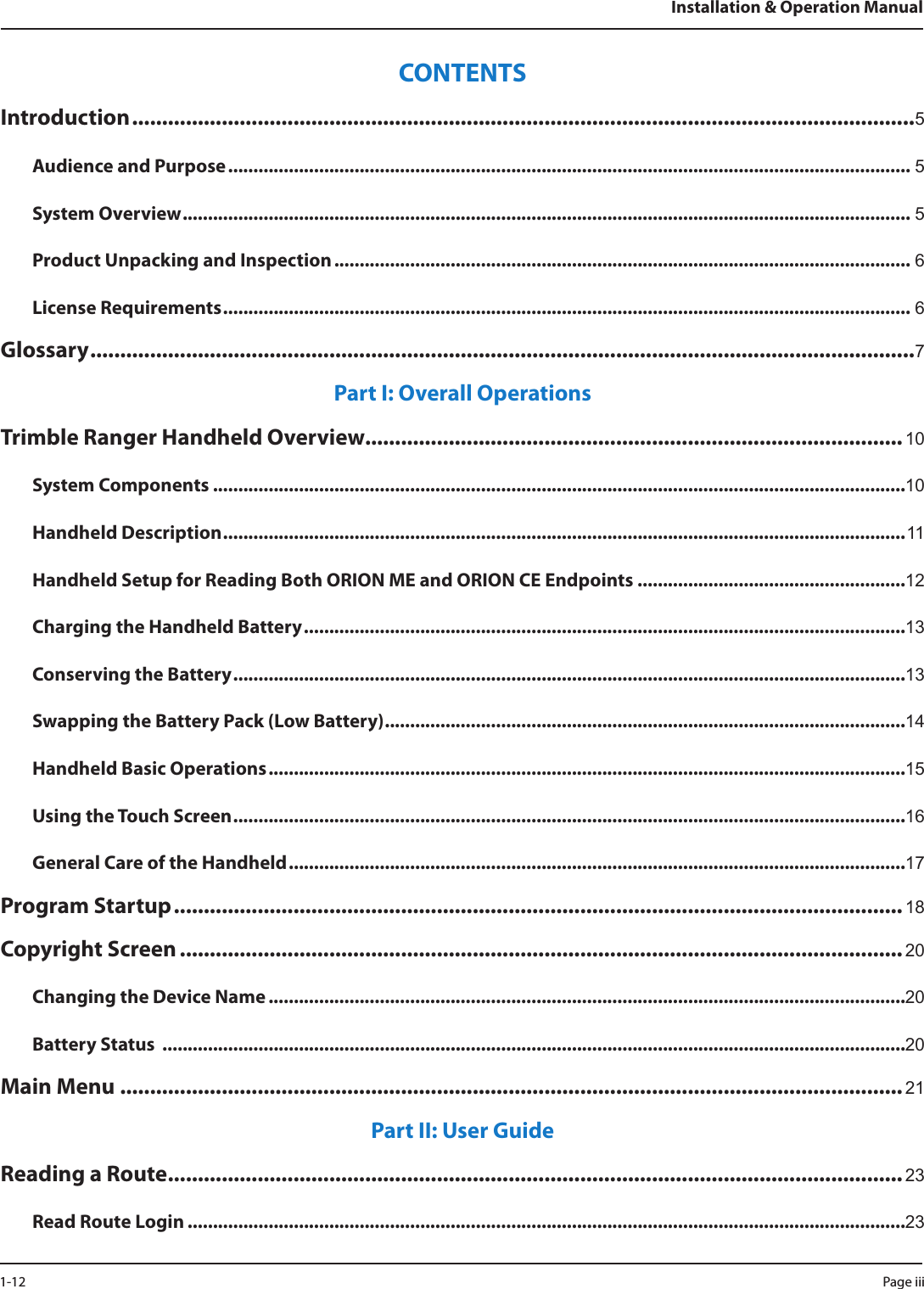 CONTENTSIntroduction ...................................................................................................................................5Audience and Purpose ....................................................................................................................................... 5System Overview ................................................................................................................................................ 5Product Unpacking and Inspection .................................................................................................................. 6License Requirements ........................................................................................................................................ 6Glossary ..........................................................................................................................................7Part I: Overall OperationsTrimble Ranger Handheld Overview..........................................................................................10System Components .........................................................................................................................................10Handheld Description ....................................................................................................................................... 11Handheld Setup for Reading Both ORION ME and ORION CE Endpoints .....................................................12Charging the Handheld Battery .......................................................................................................................13Conserving the Battery .....................................................................................................................................13Swapping the Battery Pack (Low Battery) .......................................................................................................14Handheld Basic Operations ..............................................................................................................................15Using the Touch Screen .....................................................................................................................................16General Care of the Handheld ..........................................................................................................................17Program Startup .......................................................................................................................... 18Copyright Screen .........................................................................................................................20Changing the Device Name ..............................................................................................................................20Battery Status  ...................................................................................................................................................20Main Menu ................................................................................................................................... 21Part II: User GuideReading a Route ...........................................................................................................................23Read Route Login ..............................................................................................................................................23Installation &amp; Operation ManualPage iii 1-12