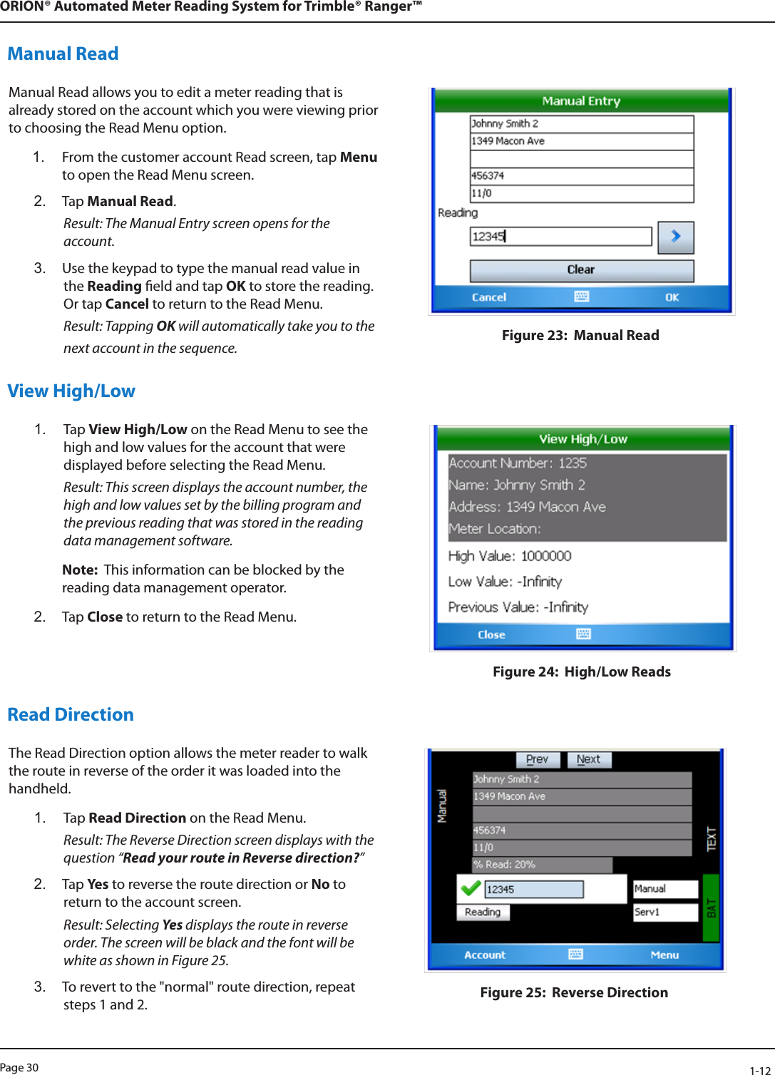 Page 30            1-12ORION® Automated Meter Reading System for Trimble® Ranger™Manual ReadManual Read allows you to edit a meter reading that is already stored on the account which you were viewing prior to choosing the Read Menu option.1.  From the customer account Read screen, tap Menu to open the Read Menu screen.2.  Tap Manual Read. Result: The Manual Entry screen opens for the account.3.  Use the keypad to type the manual read value in the Reading eld and tap OK to store the reading. Or tap Cancel to return to the Read Menu. Result: Tapping OK will automatically take you to the next account in the sequence.  Figure 23:  Manual Read View High/Low1.  Tap View High/Low on the Read Menu to see the high and low values for the account that were displayed before selecting the Read Menu.  Result: This screen displays the account number, the high and low values set by the billing program and the previous reading that was stored in the reading data management software.Note:  This information can be blocked by the reading data management operator.2.  Tap Close to return to the Read Menu.Figure 24:  High/Low Reads Read DirectionThe Read Direction option allows the meter reader to walk the route in reverse of the order it was loaded into the handheld. 1.  Tap Read Direction on the Read Menu. Result: The Reverse Direction screen displays with the question “Read your route in Reverse direction?” 2.  Tap Ye s  to reverse the route direction or No to return to the account screen. Result: Selecting Yes displays the route in reverse order. The screen will be black and the font will be white as shown in Figure 25. 3.  To revert to the &quot;normal&quot; route direction, repeat steps 1 and 2. Figure 25:  Reverse Direction 