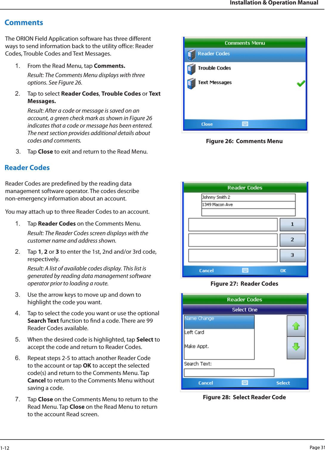 Page 311-12Installation &amp; Operation ManualCommentsThe ORION Field Application software has three different ways to send information back to the utility office: Reader Codes, Trouble Codes and Text Messages.1.  From the Read Menu, tap Comments. Result: The Comments Menu displays with three options. See Figure 26.2.  Tap to select Reader Codes, Trouble Codes or Text Messages.  Result: After a code or message is saved on an account, a green check mark as shown in Figure 26 indicates that a code or message has been entered. The next section provides additional details about codes and comments.3.  Tap Close to exit and return to the Read Menu.Figure 26:  Comments MenuReader CodesReader Codes are predefined by the reading data management software operator. The codes describe  non-emergency information about an account.You may attach up to three Reader Codes to an account. 1.  Tap Reader Codes on the Comments Menu. Result: The Reader Codes screen displays with the customer name and address shown.2.  Tap 1, 2 or 3 to enter the 1st, 2nd and/or 3rd code, respectively. Result: A list of available codes display. This list is generated by reading data management software operator prior to loading a route.3.  Use the arrow keys to move up and down to highlight the code you want. 4.  Tap to select the code you want or use the optional Search Text function to nd a code. There are 99 Reader Codes available.5.  When the desired code is highlighted, tap Select to accept the code and return to Reader Codes. 6.  Repeat steps 2-5 to attach another Reader Code to the account or tap OK to accept the selected code(s) and return to the Comments Menu. Tap Cancel to return to the Comments Menu without saving a code. 7.  Tap Close on the Comments Menu to return to the Read Menu. Tap Close on the Read Menu to return to the account Read screen.Figure 27:  Reader CodesFigure 28:  Select Reader Code 