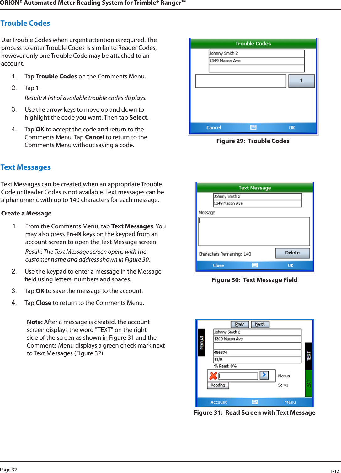 Page 32            1-12ORION® Automated Meter Reading System for Trimble® Ranger™Trouble CodesUse Trouble Codes when urgent attention is required. The process to enter Trouble Codes is similar to Reader Codes, however only one Trouble Code may be attached to an account. 1.  Tap Trouble Codes on the Comments Menu.2.  Tap 1. Result: A list of available trouble codes displays. 3.  Use the arrow keys to move up and down to highlight the code you want. Then tap Select.4.  Tap OK to accept the code and return to the Comments Menu. Tap Cancel to return to the Comments Menu without saving a code. Figure 29:  Trouble Codes Text MessagesText Messages can be created when an appropriate Trouble Code or Reader Codes is not available. Text messages can be alphanumeric with up to 140 characters for each message.Create a Message1.  From the Comments Menu, tap Text Messages. You may also press Fn+N keys on the keypad from an account screen to open the Text Message screen. Result: The Text Message screen opens with the customer name and address shown in Figure 30.2.  Use the keypad to enter a message in the Message eld using letters, numbers and spaces.3.  Tap OK to save the message to the account.4.  Tap Close to return to the Comments Menu.Figure 30:  Text Message FieldNote: After a message is created, the account screen displays the word &quot;TEXT&quot; on the right side of the screen as shown in Figure 31 and the Comments Menu displays a green check mark next to Text Messages (Figure 32).Figure 31:  Read Screen with Text Message