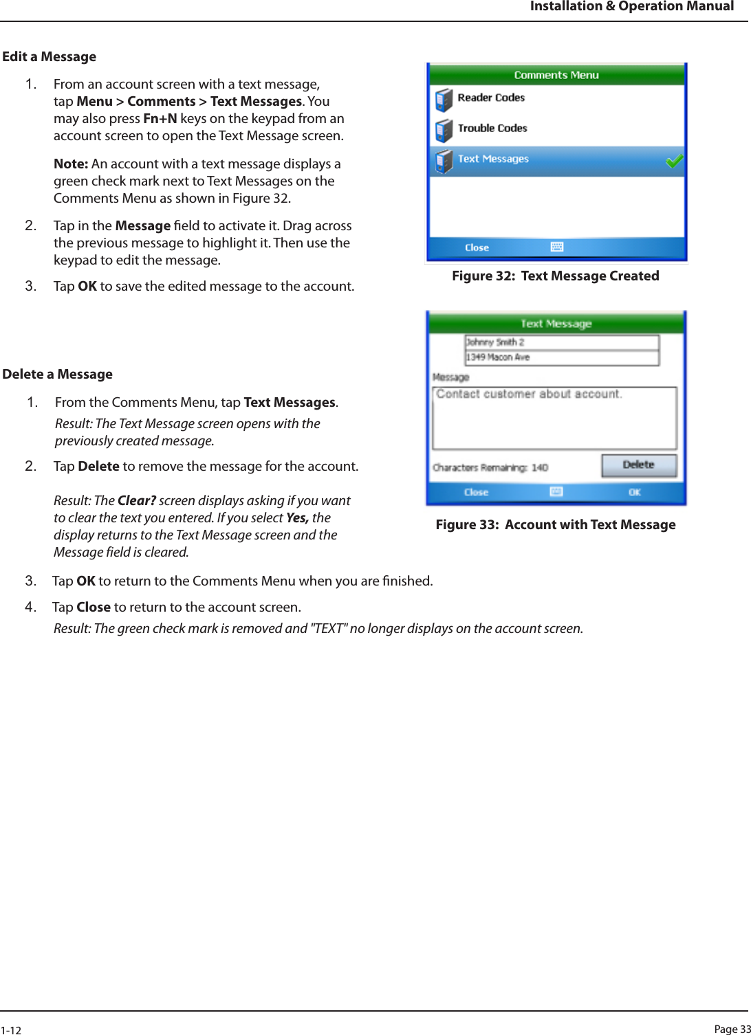 Page 331-12Installation &amp; Operation ManualEdit a Message1.  From an account screen with a text message, tap Menu &gt; Comments &gt; Text Messages. You may also press Fn+N keys on the keypad from an account screen to open the Text Message screen.Note: An account with a text message displays a green check mark next to Text Messages on the Comments Menu as shown in Figure 32.2.  Tap in the Message eld to activate it. Drag across the previous message to highlight it. Then use the keypad to edit the message. 3.  Tap OK to save the edited message to the account.Delete a Message1.  From the Comments Menu, tap Text Messages.  Result: The Text Message screen opens with the previously created message.2.  Tap Delete to remove the message for the account.  Result: The Clear? screen displays asking if you want to clear the text you entered. If you select Yes, the display returns to the Text Message screen and the Message field is cleared. Figure 32:  Text Message Created Figure 33:  Account with Text Message 3.  Tap OK to return to the Comments Menu when you are nished. 4.  Tap Close to return to the account screen. Result: The green check mark is removed and &quot;TEXT&quot; no longer displays on the account screen.