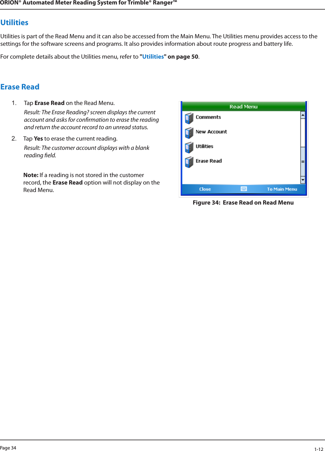 Page 34            1-12ORION® Automated Meter Reading System for Trimble® Ranger™UtilitiesUtilities is part of the Read Menu and it can also be accessed from the Main Menu. The Utilities menu provides access to the settings for the software screens and programs. It also provides information about route progress and battery life. For complete details about the Utilities menu, refer to &quot;Utilities&quot; on page 50.Erase Read1.  Tap Erase Read on the Read Menu.  Result: The Erase Reading? screen displays the current account and asks for conrmation to erase the reading and return the account record to an unread status. 2.  Tap Ye s  to erase the current reading.  Result: The customer account displays with a blank reading eld. Note: If a reading is not stored in the customer record, the Erase Read option will not display on the Read Menu.Figure 34:  Erase Read on Read Menu