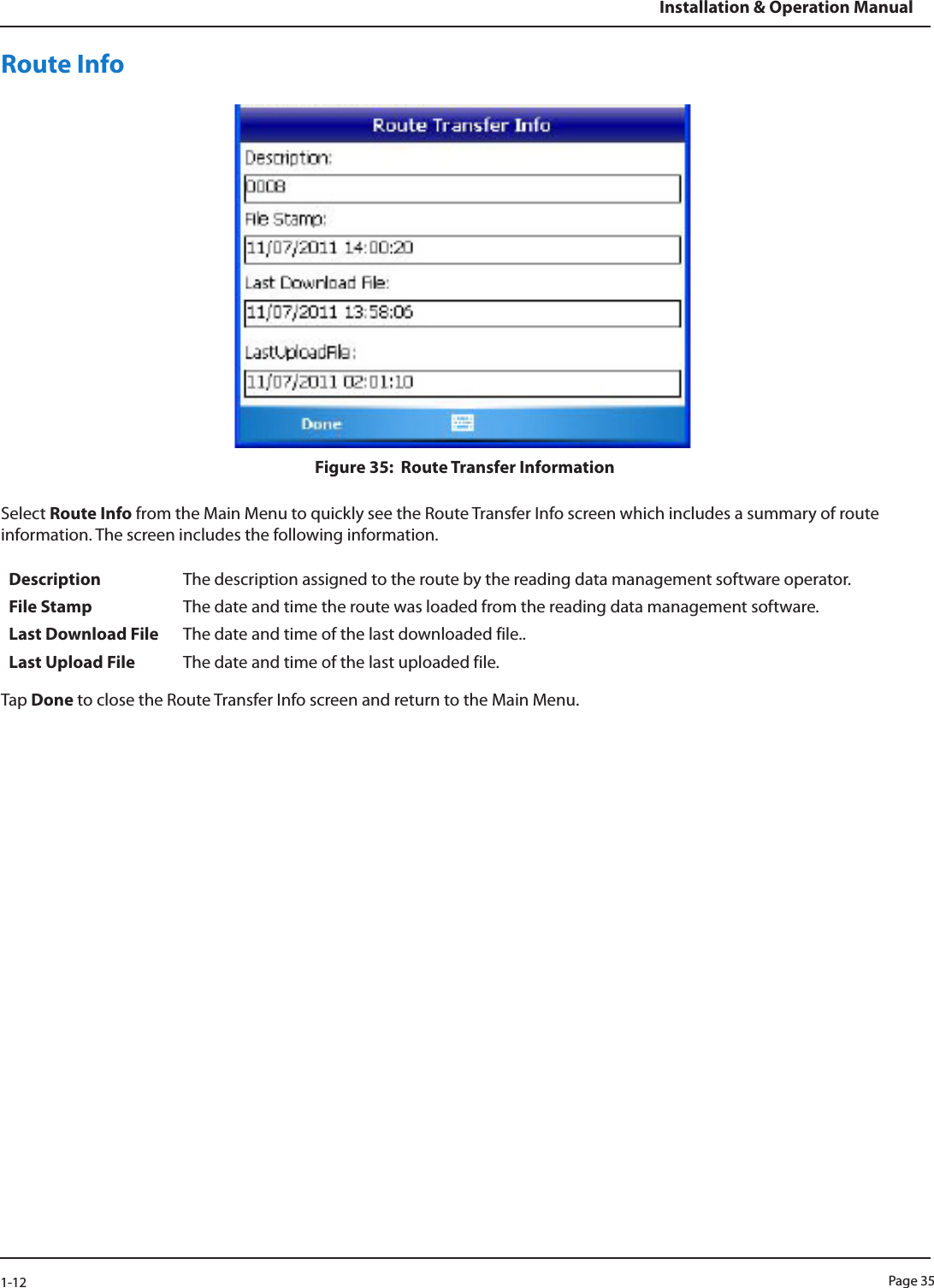 Page 351-12Installation &amp; Operation ManualRoute InfoFigure 35:  Route Transfer InformationSelect Route Info from the Main Menu to quickly see the Route Transfer Info screen which includes a summary of route information. The screen includes the following information.Description The description assigned to the route by the reading data management software operator.File Stamp The date and time the route was loaded from the reading data management software.Last Download File The date and time of the last downloaded file..Last Upload File The date and time of the last uploaded file.Tap Done to close the Route Transfer Info screen and return to the Main Menu.