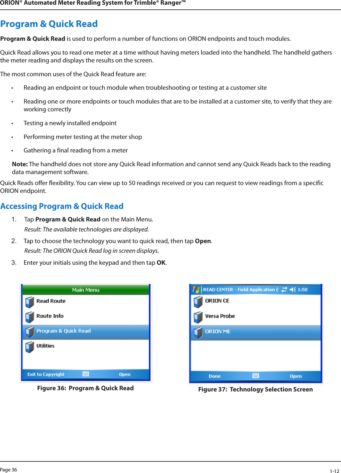 Page 36            1-12ORION® Automated Meter Reading System for Trimble® Ranger™Program &amp; Quick ReadProgram &amp; Quick Read is used to perform a number of functions on ORION endpoints and touch modules. Quick Read allows you to read one meter at a time without having meters loaded into the handheld. The handheld gathers the meter reading and displays the results on the screen. The most common uses of the Quick Read feature are:• Reading an endpoint or touch module when troubleshooting or testing at a customer site• Reading one or more endpoints or touch modules that are to be installed at a customer site, to verify that they are working correctly• Testing a newly installed endpoint• Performing meter testing at the meter shop• Gathering a final reading from a meter Note: The handheld does not store any Quick Read information and cannot send any Quick Reads back to the reading data management software.Quick Reads offer flexibility. You can view up to 50 readings received or you can request to view readings from a specific ORION endpoint. Accessing Program &amp; Quick Read1.  Tap Program &amp; Quick Read on the Main Menu. Result: The available technologies are displayed. 2.  Tap to choose the technology you want to quick read, then tap Open.  Result: The ORION Quick Read log in screen displays.3.  Enter your initials using the keypad and then tap OK.  Figure 36:  Program &amp; Quick Read Figure 37:  Technology Selection Screen