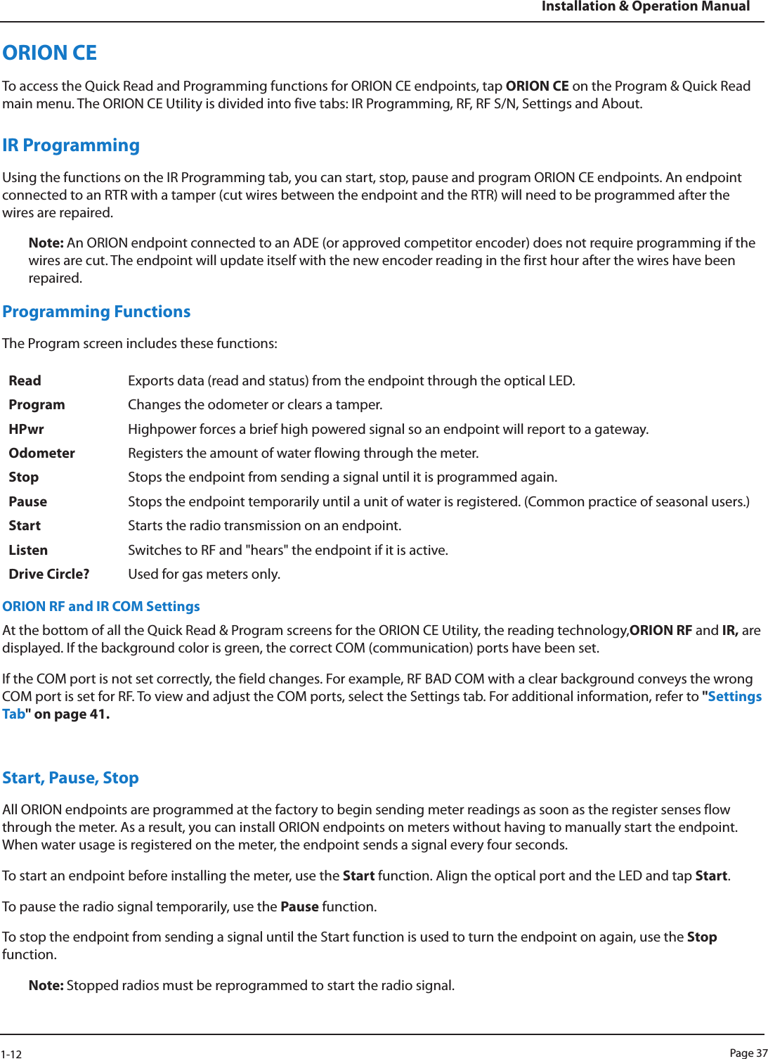Page 371-12Installation &amp; Operation ManualORION CE To access the Quick Read and Programming functions for ORION CE endpoints, tap ORION CE on the Program &amp; Quick Read main menu. The ORION CE Utility is divided into five tabs: IR Programming, RF, RF S/N, Settings and About. IR ProgrammingUsing the functions on the IR Programming tab, you can start, stop, pause and program ORION CE endpoints. An endpoint connected to an RTR with a tamper (cut wires between the endpoint and the RTR) will need to be programmed after the wires are repaired.Note: An ORION endpoint connected to an ADE (or approved competitor encoder) does not require programming if the wires are cut. The endpoint will update itself with the new encoder reading in the first hour after the wires have been repaired.Programming FunctionsThe Program screen includes these functions:Read Exports data (read and status) from the endpoint through the optical LED.Program Changes the odometer or clears a tamper.HPwr Highpower forces a brief high powered signal so an endpoint will report to a gateway.Odometer Registers the amount of water flowing through the meter.Stop Stops the endpoint from sending a signal until it is programmed again.Pause Stops the endpoint temporarily until a unit of water is registered. (Common practice of seasonal users.)Start Starts the radio transmission on an endpoint.Listen Switches to RF and &quot;hears&quot; the endpoint if it is active. Drive Circle? Used for gas meters only.ORION RF and IR COM SettingsAt the bottom of all the Quick Read &amp; Program screens for the ORION CE Utility, the reading technology,ORION RF and IR, are displayed. If the background color is green, the correct COM (communication) ports have been set. If the COM port is not set correctly, the field changes. For example, RF BAD COM with a clear background conveys the wrong COM port is set for RF. To view and adjust the COM ports, select the Settings tab. For additional information, refer to &quot;Settings Tab&quot; on page 41.Start, Pause, StopAll ORION endpoints are programmed at the factory to begin sending meter readings as soon as the register senses flow through the meter. As a result, you can install ORION endpoints on meters without having to manually start the endpoint. When water usage is registered on the meter, the endpoint sends a signal every four seconds.To start an endpoint before installing the meter, use the Start function. Align the optical port and the LED and tap Start. To pause the radio signal temporarily, use the Pause function. To stop the endpoint from sending a signal until the Start function is used to turn the endpoint on again, use the Stop function. Note: Stopped radios must be reprogrammed to start the radio signal.