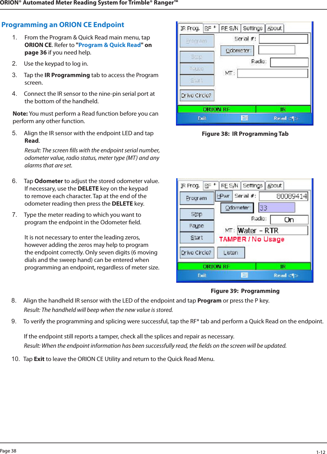 Page 38            1-12ORION® Automated Meter Reading System for Trimble® Ranger™Programming an ORION CE Endpoint1.  From the Program &amp; Quick Read main menu, tap ORION CE. Refer to &quot;Program &amp; Quick Read&quot; on page 36 if you need help.2.  Use the keypad to log in.3.  Tap the IR Programming tab to access the Program screen. 4.  Connect the IR sensor to the nine-pin serial port at the bottom of the handheld.Note: You must perform a Read function before you can perform any other function.5.  Align the IR sensor with the endpoint LED and tap Read. Result: The screen lls with the endpoint serial number, odometer value, radio status, meter type (MT) and any alarms that are set.Figure 38:  IR Programming Tab6.  Tap Odometer to adjust the stored odometer value. If necessary, use the DELETE key on the keypad to remove each character. Tap at the end of the odometer reading then press the DELETE key.7.  Type the meter reading to which you want to program the endpoint in the Odometer eld.   It is not necessary to enter the leading zeros, however adding the zeros may help to program the endpoint correctly. Only seven digits (6 moving dials and the sweep hand) can be entered when programming an endpoint, regardless of meter size. Figure 39:  Programming8.  Align the handheld IR sensor with the LED of the endpoint and tap Program or press the P key.  Result: The handheld will beep when the new value is stored. 9.  To verify the programming and splicing were successful, tap the RF* tab and perform a Quick Read on the endpoint.  If the endpoint still reports a tamper, check all the splices and repair as necessary.  Result: When the endpoint information has been successfully read, the elds on the screen will be updated.10.  Tap Exit to leave the ORION CE Utility and return to the Quick Read Menu.