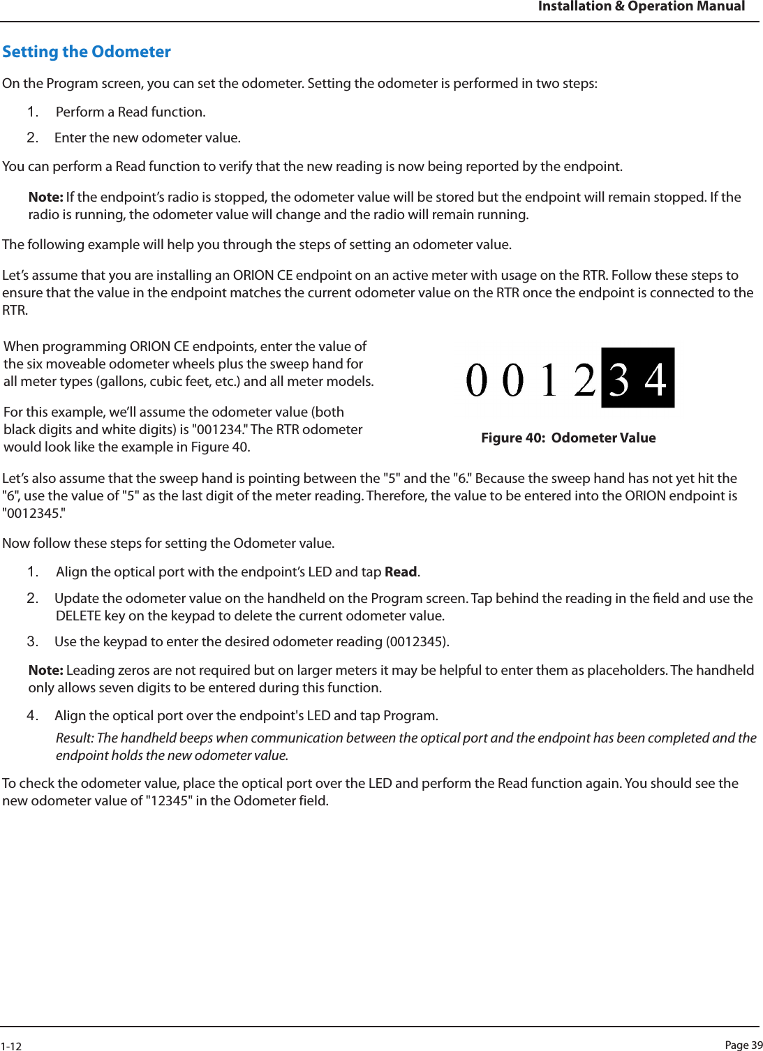 Page 391-12Installation &amp; Operation ManualSetting the OdometerOn the Program screen, you can set the odometer. Setting the odometer is performed in two steps:1.  Perform a Read function.2.  Enter the new odometer value.You can perform a Read function to verify that the new reading is now being reported by the endpoint.Note: If the endpoint’s radio is stopped, the odometer value will be stored but the endpoint will remain stopped. If the radio is running, the odometer value will change and the radio will remain running.The following example will help you through the steps of setting an odometer value.Let’s assume that you are installing an ORION CE endpoint on an active meter with usage on the RTR. Follow these steps to ensure that the value in the endpoint matches the current odometer value on the RTR once the endpoint is connected to the RTR.  When programming ORION CE endpoints, enter the value of the six moveable odometer wheels plus the sweep hand for all meter types (gallons, cubic feet, etc.) and all meter models. For this example, we’ll assume the odometer value (both black digits and white digits) is &quot;001234.&quot; The RTR odometer would look like the example in Figure 40. Figure 40:  Odometer ValueLet’s also assume that the sweep hand is pointing between the &quot;5&quot; and the &quot;6.&quot; Because the sweep hand has not yet hit the &quot;6&quot;, use the value of &quot;5&quot; as the last digit of the meter reading. Therefore, the value to be entered into the ORION endpoint is &quot;0012345.&quot;Now follow these steps for setting the Odometer value. 1.  Align the optical port with the endpoint’s LED and tap Read.2.  Update the odometer value on the handheld on the Program screen. Tap behind the reading in the eld and use the DELETE key on the keypad to delete the current odometer value.3.  Use the keypad to enter the desired odometer reading (0012345).Note: Leading zeros are not required but on larger meters it may be helpful to enter them as placeholders. The handheld only allows seven digits to be entered during this function.4.  Align the optical port over the endpoint&apos;s LED and tap Program.  Result: The handheld beeps when communication between the optical port and the endpoint has been completed and the endpoint holds the new odometer value.To check the odometer value, place the optical port over the LED and perform the Read function again. You should see the new odometer value of &quot;12345&quot; in the Odometer field.