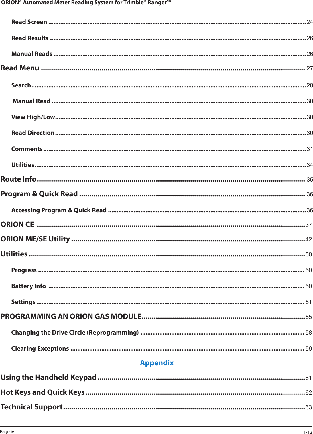 Read Screen .......................................................................................................................................................24Read Results ......................................................................................................................................................26Manual Reads ....................................................................................................................................................26Read Menu ................................................................................................................................... 27Search .................................................................................................................................................................28 Manual Read .....................................................................................................................................................30View High/Low ...................................................................................................................................................30Read Direction ................................................................................................................................................... 30Comments ..........................................................................................................................................................31Utilities ............................................................................................................................................................... 34Route Info ..................................................................................................................................... 35Program &amp; Quick Read ................................................................................................................ 36Accessing Program &amp; Quick Read ....................................................................................................................36ORION CE  .....................................................................................................................................37ORION ME/SE Utility ....................................................................................................................42Utilities .........................................................................................................................................50Progress ............................................................................................................................................................ 50Battery Info  ...................................................................................................................................................... 50Settings ............................................................................................................................................................. 51PROGRAMMING AN ORION GAS MODULE .................................................................................55Changing the Drive Circle (Reprogramming) ................................................................................................ 58Clearing Exceptions ......................................................................................................................................... 59AppendixUsing the Handheld Keypad .......................................................................................................61Hot Keys and Quick Keys .............................................................................................................62Technical Support ........................................................................................................................ 63ORION® Automated Meter Reading System for Trimble® Ranger™Page iv  1-12